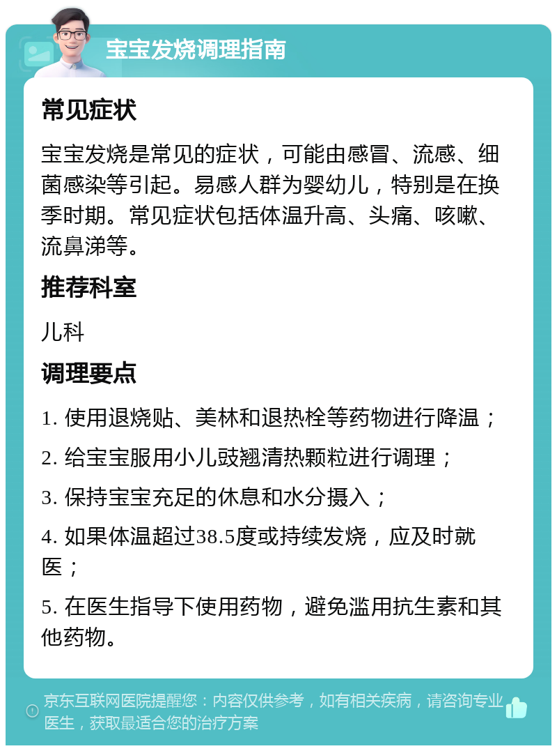 宝宝发烧调理指南 常见症状 宝宝发烧是常见的症状，可能由感冒、流感、细菌感染等引起。易感人群为婴幼儿，特别是在换季时期。常见症状包括体温升高、头痛、咳嗽、流鼻涕等。 推荐科室 儿科 调理要点 1. 使用退烧贴、美林和退热栓等药物进行降温； 2. 给宝宝服用小儿豉翘清热颗粒进行调理； 3. 保持宝宝充足的休息和水分摄入； 4. 如果体温超过38.5度或持续发烧，应及时就医； 5. 在医生指导下使用药物，避免滥用抗生素和其他药物。