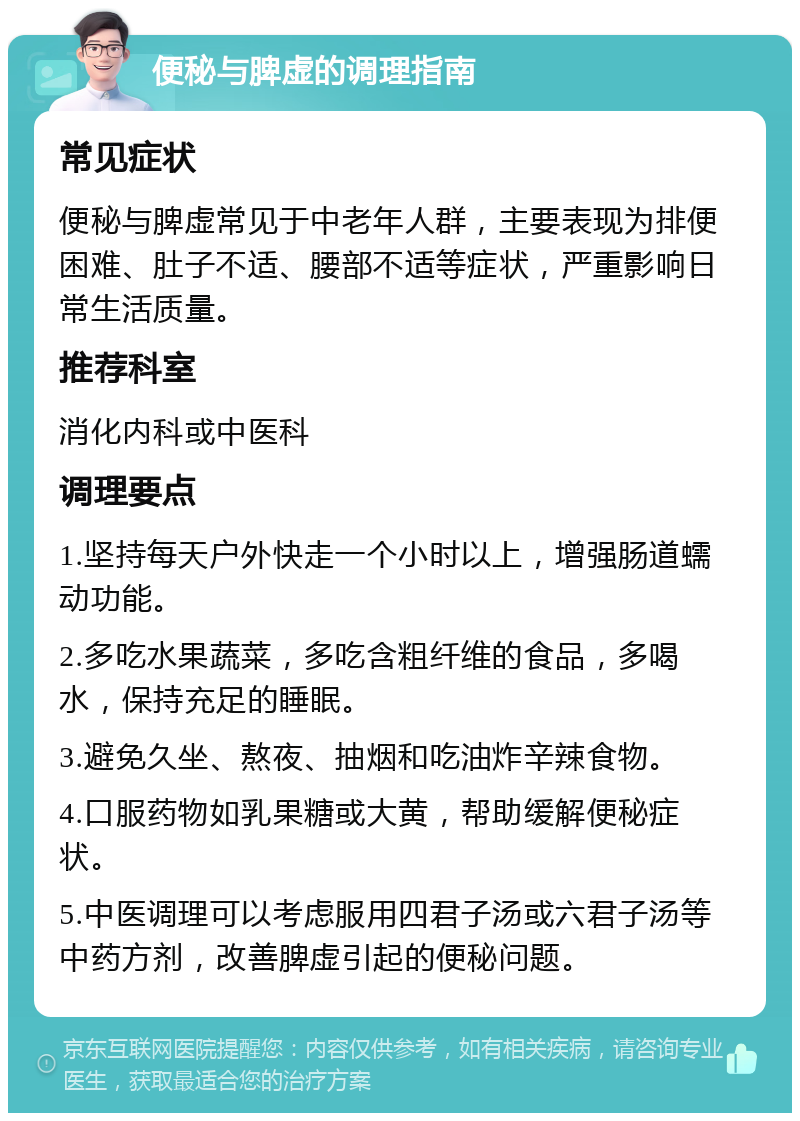 便秘与脾虚的调理指南 常见症状 便秘与脾虚常见于中老年人群，主要表现为排便困难、肚子不适、腰部不适等症状，严重影响日常生活质量。 推荐科室 消化内科或中医科 调理要点 1.坚持每天户外快走一个小时以上，增强肠道蠕动功能。 2.多吃水果蔬菜，多吃含粗纤维的食品，多喝水，保持充足的睡眠。 3.避免久坐、熬夜、抽烟和吃油炸辛辣食物。 4.口服药物如乳果糖或大黄，帮助缓解便秘症状。 5.中医调理可以考虑服用四君子汤或六君子汤等中药方剂，改善脾虚引起的便秘问题。