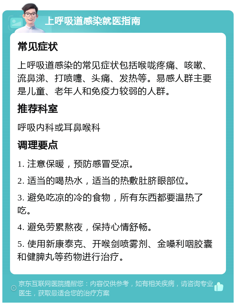 上呼吸道感染就医指南 常见症状 上呼吸道感染的常见症状包括喉咙疼痛、咳嗽、流鼻涕、打喷嚏、头痛、发热等。易感人群主要是儿童、老年人和免疫力较弱的人群。 推荐科室 呼吸内科或耳鼻喉科 调理要点 1. 注意保暖，预防感冒受凉。 2. 适当的喝热水，适当的热敷肚脐眼部位。 3. 避免吃凉的冷的食物，所有东西都要温热了吃。 4. 避免劳累熬夜，保持心情舒畅。 5. 使用新康泰克、开喉剑喷雾剂、金嗓利咽胶囊和健脾丸等药物进行治疗。