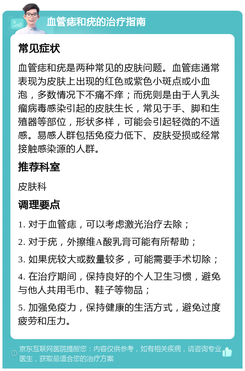 血管痣和疣的治疗指南 常见症状 血管痣和疣是两种常见的皮肤问题。血管痣通常表现为皮肤上出现的红色或紫色小斑点或小血泡，多数情况下不痛不痒；而疣则是由于人乳头瘤病毒感染引起的皮肤生长，常见于手、脚和生殖器等部位，形状多样，可能会引起轻微的不适感。易感人群包括免疫力低下、皮肤受损或经常接触感染源的人群。 推荐科室 皮肤科 调理要点 1. 对于血管痣，可以考虑激光治疗去除； 2. 对于疣，外擦维A酸乳膏可能有所帮助； 3. 如果疣较大或数量较多，可能需要手术切除； 4. 在治疗期间，保持良好的个人卫生习惯，避免与他人共用毛巾、鞋子等物品； 5. 加强免疫力，保持健康的生活方式，避免过度疲劳和压力。