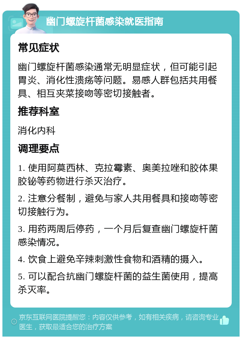 幽门螺旋杆菌感染就医指南 常见症状 幽门螺旋杆菌感染通常无明显症状，但可能引起胃炎、消化性溃疡等问题。易感人群包括共用餐具、相互夹菜接吻等密切接触者。 推荐科室 消化内科 调理要点 1. 使用阿莫西林、克拉霉素、奥美拉唑和胶体果胶铋等药物进行杀灭治疗。 2. 注意分餐制，避免与家人共用餐具和接吻等密切接触行为。 3. 用药两周后停药，一个月后复查幽门螺旋杆菌感染情况。 4. 饮食上避免辛辣刺激性食物和酒精的摄入。 5. 可以配合抗幽门螺旋杆菌的益生菌使用，提高杀灭率。