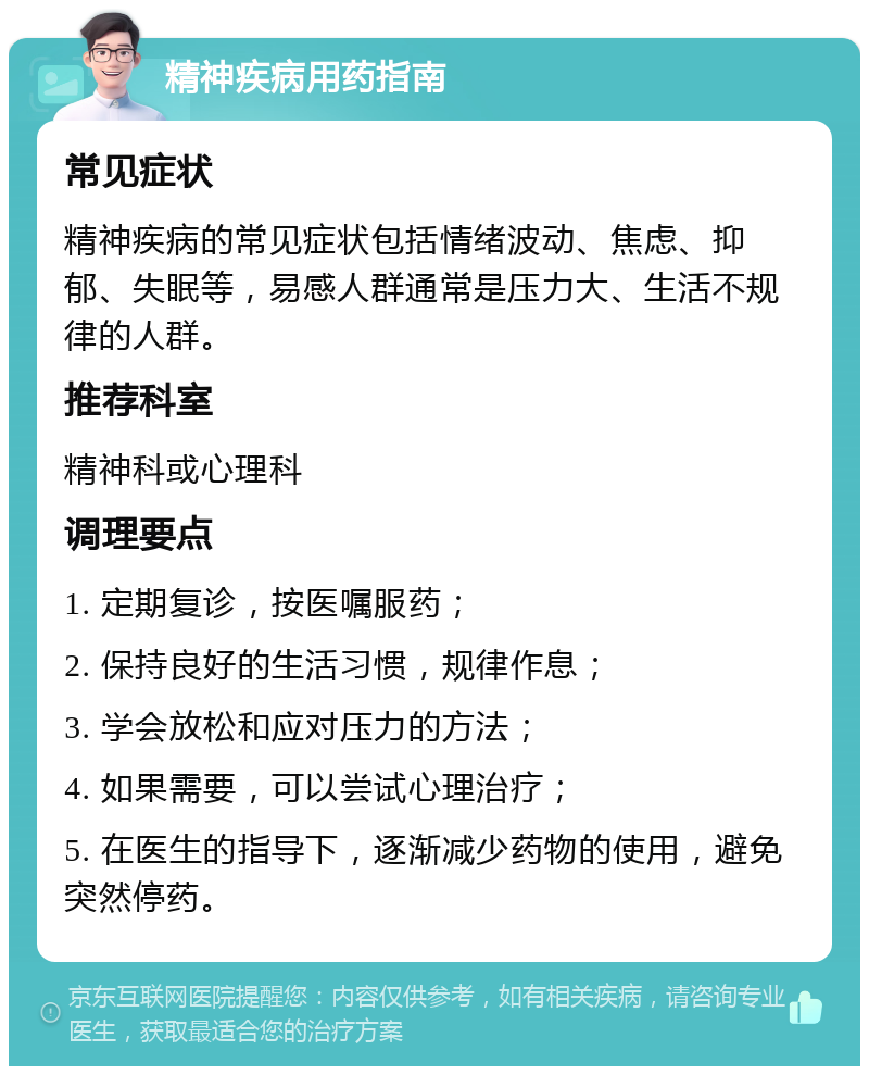 精神疾病用药指南 常见症状 精神疾病的常见症状包括情绪波动、焦虑、抑郁、失眠等，易感人群通常是压力大、生活不规律的人群。 推荐科室 精神科或心理科 调理要点 1. 定期复诊，按医嘱服药； 2. 保持良好的生活习惯，规律作息； 3. 学会放松和应对压力的方法； 4. 如果需要，可以尝试心理治疗； 5. 在医生的指导下，逐渐减少药物的使用，避免突然停药。