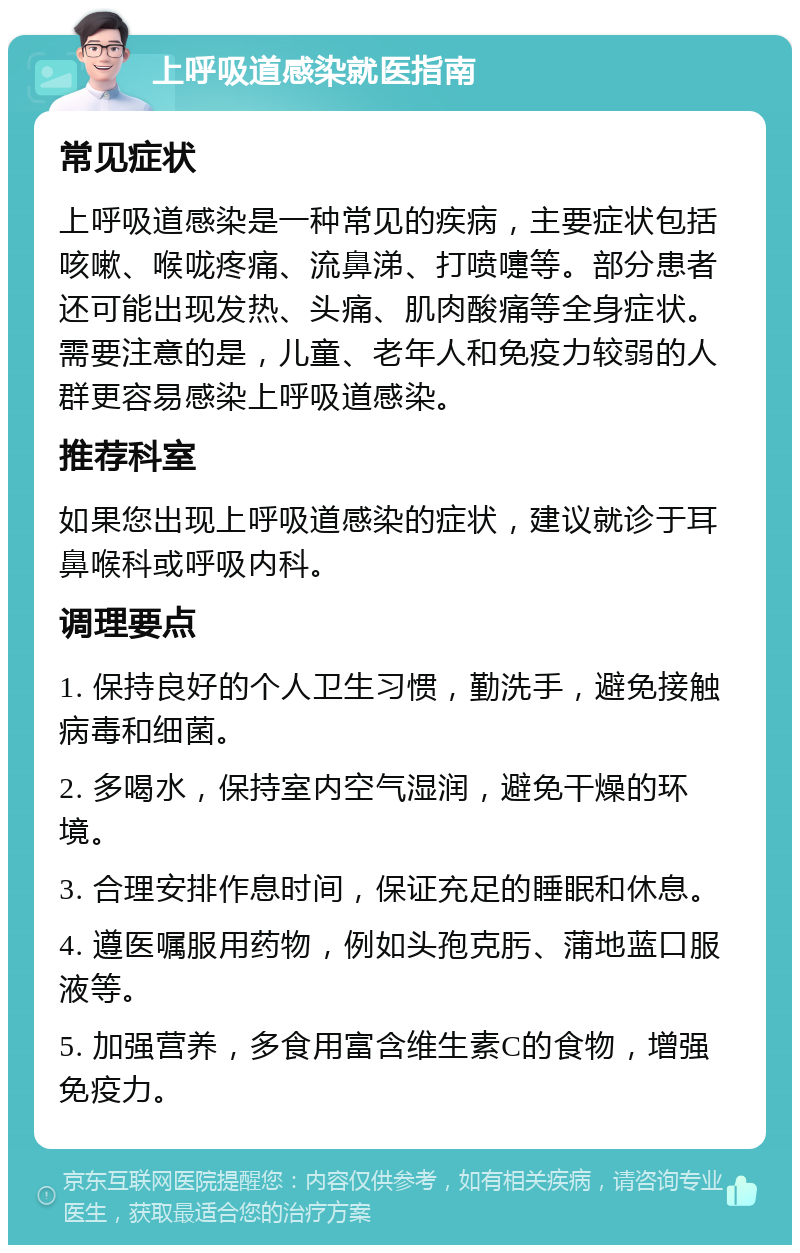 上呼吸道感染就医指南 常见症状 上呼吸道感染是一种常见的疾病，主要症状包括咳嗽、喉咙疼痛、流鼻涕、打喷嚏等。部分患者还可能出现发热、头痛、肌肉酸痛等全身症状。需要注意的是，儿童、老年人和免疫力较弱的人群更容易感染上呼吸道感染。 推荐科室 如果您出现上呼吸道感染的症状，建议就诊于耳鼻喉科或呼吸内科。 调理要点 1. 保持良好的个人卫生习惯，勤洗手，避免接触病毒和细菌。 2. 多喝水，保持室内空气湿润，避免干燥的环境。 3. 合理安排作息时间，保证充足的睡眠和休息。 4. 遵医嘱服用药物，例如头孢克肟、蒲地蓝口服液等。 5. 加强营养，多食用富含维生素C的食物，增强免疫力。