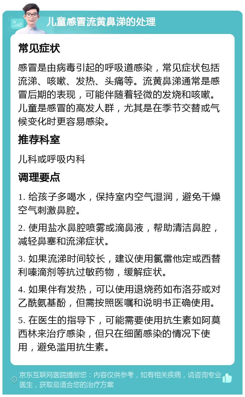 儿童感冒流黄鼻涕的处理 常见症状 感冒是由病毒引起的呼吸道感染，常见症状包括流涕、咳嗽、发热、头痛等。流黄鼻涕通常是感冒后期的表现，可能伴随着轻微的发烧和咳嗽。儿童是感冒的高发人群，尤其是在季节交替或气候变化时更容易感染。 推荐科室 儿科或呼吸内科 调理要点 1. 给孩子多喝水，保持室内空气湿润，避免干燥空气刺激鼻腔。 2. 使用盐水鼻腔喷雾或滴鼻液，帮助清洁鼻腔，减轻鼻塞和流涕症状。 3. 如果流涕时间较长，建议使用氯雷他定或西替利嗪滴剂等抗过敏药物，缓解症状。 4. 如果伴有发热，可以使用退烧药如布洛芬或对乙酰氨基酚，但需按照医嘱和说明书正确使用。 5. 在医生的指导下，可能需要使用抗生素如阿莫西林来治疗感染，但只在细菌感染的情况下使用，避免滥用抗生素。