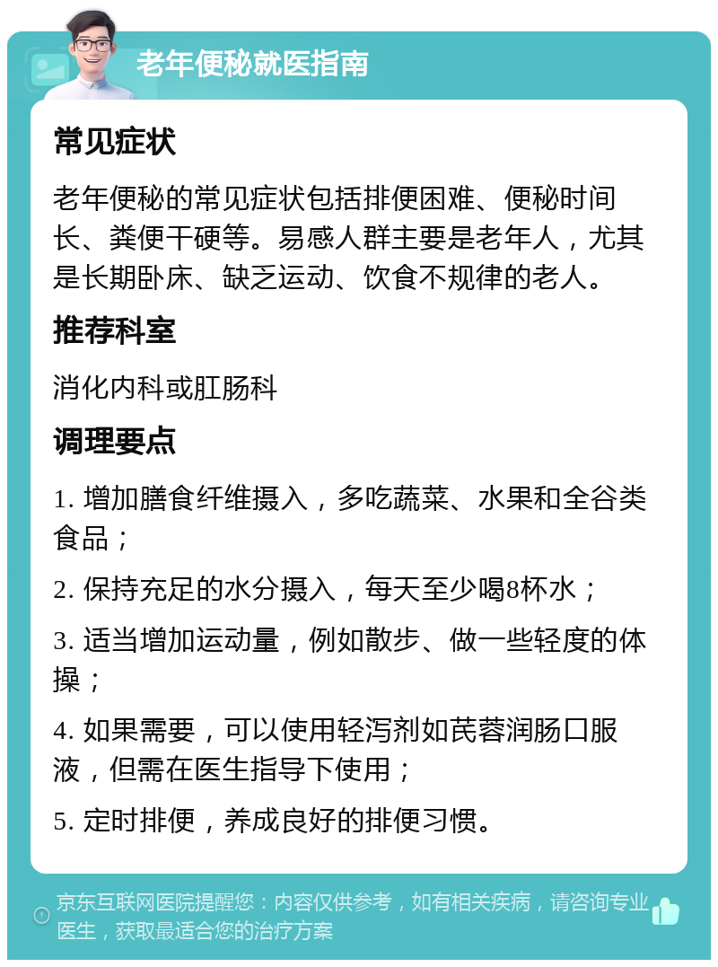 老年便秘就医指南 常见症状 老年便秘的常见症状包括排便困难、便秘时间长、粪便干硬等。易感人群主要是老年人，尤其是长期卧床、缺乏运动、饮食不规律的老人。 推荐科室 消化内科或肛肠科 调理要点 1. 增加膳食纤维摄入，多吃蔬菜、水果和全谷类食品； 2. 保持充足的水分摄入，每天至少喝8杯水； 3. 适当增加运动量，例如散步、做一些轻度的体操； 4. 如果需要，可以使用轻泻剂如芪蓉润肠口服液，但需在医生指导下使用； 5. 定时排便，养成良好的排便习惯。