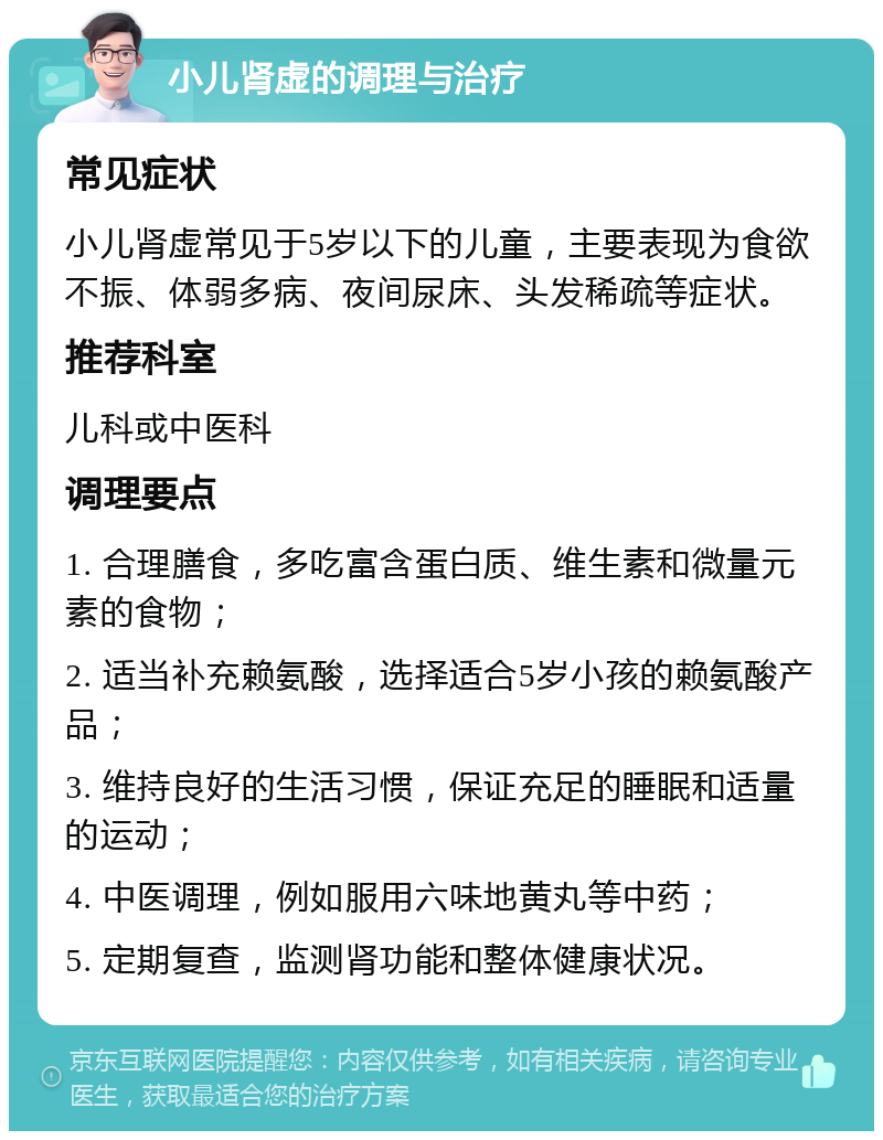 小儿肾虚的调理与治疗 常见症状 小儿肾虚常见于5岁以下的儿童，主要表现为食欲不振、体弱多病、夜间尿床、头发稀疏等症状。 推荐科室 儿科或中医科 调理要点 1. 合理膳食，多吃富含蛋白质、维生素和微量元素的食物； 2. 适当补充赖氨酸，选择适合5岁小孩的赖氨酸产品； 3. 维持良好的生活习惯，保证充足的睡眠和适量的运动； 4. 中医调理，例如服用六味地黄丸等中药； 5. 定期复查，监测肾功能和整体健康状况。