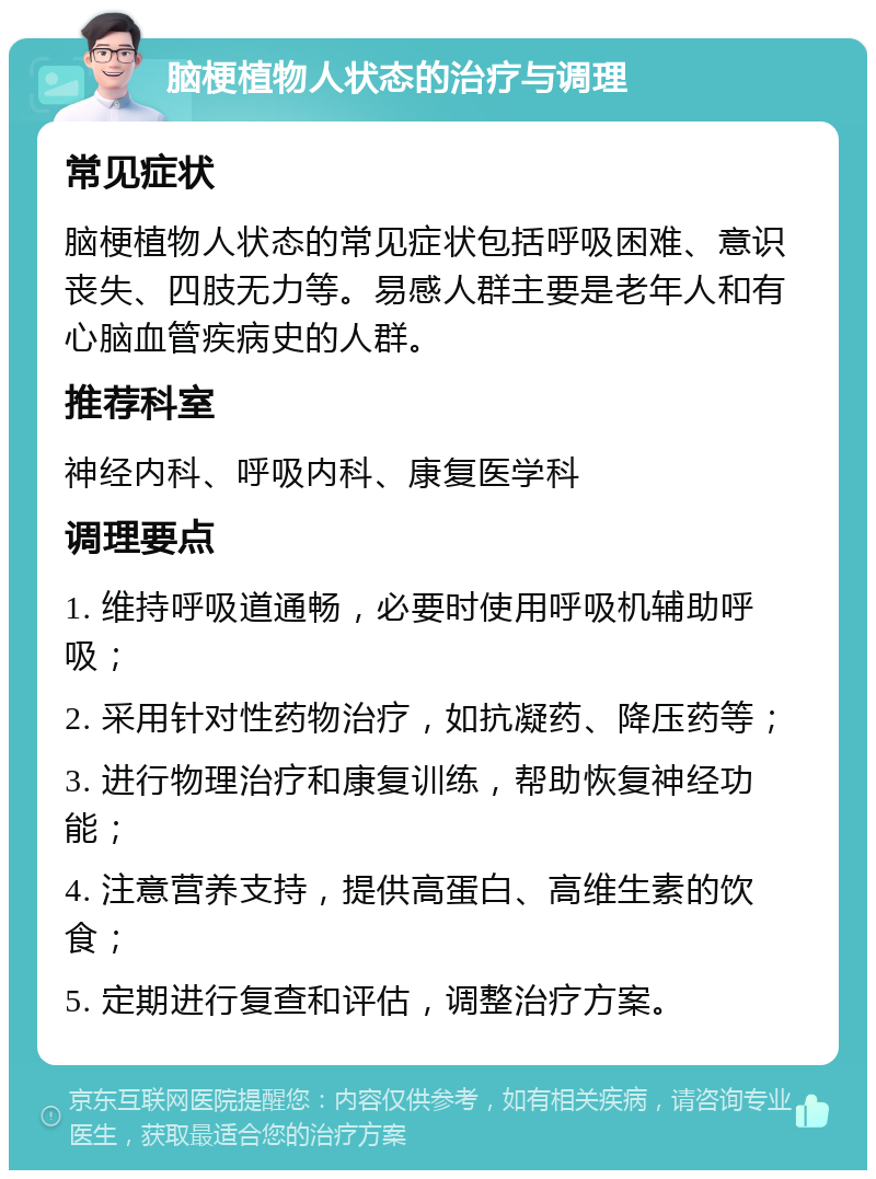 脑梗植物人状态的治疗与调理 常见症状 脑梗植物人状态的常见症状包括呼吸困难、意识丧失、四肢无力等。易感人群主要是老年人和有心脑血管疾病史的人群。 推荐科室 神经内科、呼吸内科、康复医学科 调理要点 1. 维持呼吸道通畅，必要时使用呼吸机辅助呼吸； 2. 采用针对性药物治疗，如抗凝药、降压药等； 3. 进行物理治疗和康复训练，帮助恢复神经功能； 4. 注意营养支持，提供高蛋白、高维生素的饮食； 5. 定期进行复查和评估，调整治疗方案。