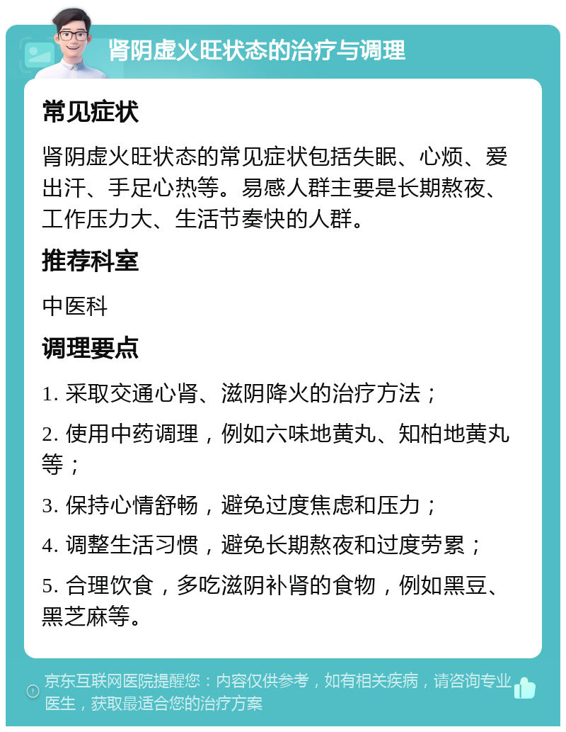 肾阴虚火旺状态的治疗与调理 常见症状 肾阴虚火旺状态的常见症状包括失眠、心烦、爱出汗、手足心热等。易感人群主要是长期熬夜、工作压力大、生活节奏快的人群。 推荐科室 中医科 调理要点 1. 采取交通心肾、滋阴降火的治疗方法； 2. 使用中药调理，例如六味地黄丸、知柏地黄丸等； 3. 保持心情舒畅，避免过度焦虑和压力； 4. 调整生活习惯，避免长期熬夜和过度劳累； 5. 合理饮食，多吃滋阴补肾的食物，例如黑豆、黑芝麻等。