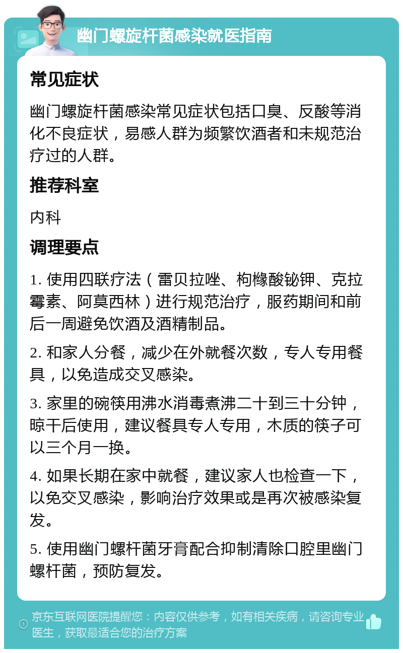 幽门螺旋杆菌感染就医指南 常见症状 幽门螺旋杆菌感染常见症状包括口臭、反酸等消化不良症状，易感人群为频繁饮酒者和未规范治疗过的人群。 推荐科室 内科 调理要点 1. 使用四联疗法（雷贝拉唑、枸橼酸铋钾、克拉霉素、阿莫西林）进行规范治疗，服药期间和前后一周避免饮酒及酒精制品。 2. 和家人分餐，减少在外就餐次数，专人专用餐具，以免造成交叉感染。 3. 家里的碗筷用沸水消毒煮沸二十到三十分钟，晾干后使用，建议餐具专人专用，木质的筷子可以三个月一换。 4. 如果长期在家中就餐，建议家人也检查一下，以免交叉感染，影响治疗效果或是再次被感染复发。 5. 使用幽门螺杆菌牙膏配合抑制清除口腔里幽门螺杆菌，预防复发。