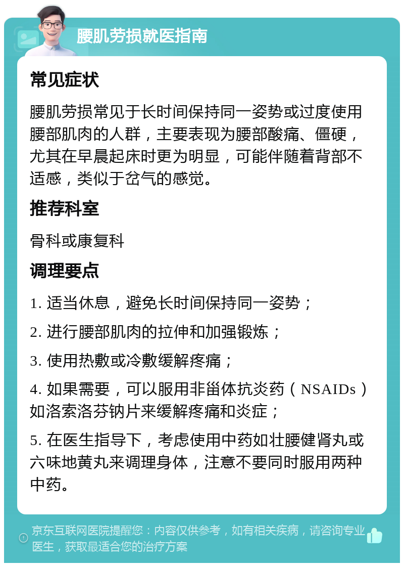 腰肌劳损就医指南 常见症状 腰肌劳损常见于长时间保持同一姿势或过度使用腰部肌肉的人群，主要表现为腰部酸痛、僵硬，尤其在早晨起床时更为明显，可能伴随着背部不适感，类似于岔气的感觉。 推荐科室 骨科或康复科 调理要点 1. 适当休息，避免长时间保持同一姿势； 2. 进行腰部肌肉的拉伸和加强锻炼； 3. 使用热敷或冷敷缓解疼痛； 4. 如果需要，可以服用非甾体抗炎药（NSAIDs）如洛索洛芬钠片来缓解疼痛和炎症； 5. 在医生指导下，考虑使用中药如壮腰健肾丸或六味地黄丸来调理身体，注意不要同时服用两种中药。