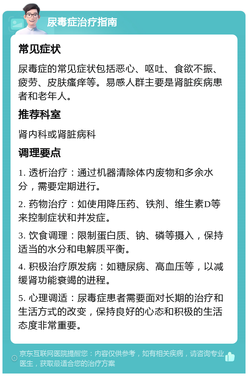 尿毒症治疗指南 常见症状 尿毒症的常见症状包括恶心、呕吐、食欲不振、疲劳、皮肤瘙痒等。易感人群主要是肾脏疾病患者和老年人。 推荐科室 肾内科或肾脏病科 调理要点 1. 透析治疗：通过机器清除体内废物和多余水分，需要定期进行。 2. 药物治疗：如使用降压药、铁剂、维生素D等来控制症状和并发症。 3. 饮食调理：限制蛋白质、钠、磷等摄入，保持适当的水分和电解质平衡。 4. 积极治疗原发病：如糖尿病、高血压等，以减缓肾功能衰竭的进程。 5. 心理调适：尿毒症患者需要面对长期的治疗和生活方式的改变，保持良好的心态和积极的生活态度非常重要。