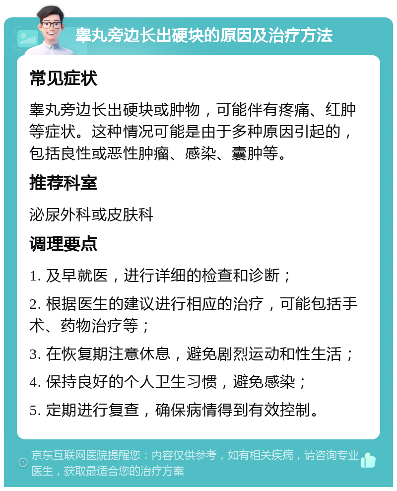 睾丸旁边长出硬块的原因及治疗方法 常见症状 睾丸旁边长出硬块或肿物，可能伴有疼痛、红肿等症状。这种情况可能是由于多种原因引起的，包括良性或恶性肿瘤、感染、囊肿等。 推荐科室 泌尿外科或皮肤科 调理要点 1. 及早就医，进行详细的检查和诊断； 2. 根据医生的建议进行相应的治疗，可能包括手术、药物治疗等； 3. 在恢复期注意休息，避免剧烈运动和性生活； 4. 保持良好的个人卫生习惯，避免感染； 5. 定期进行复查，确保病情得到有效控制。