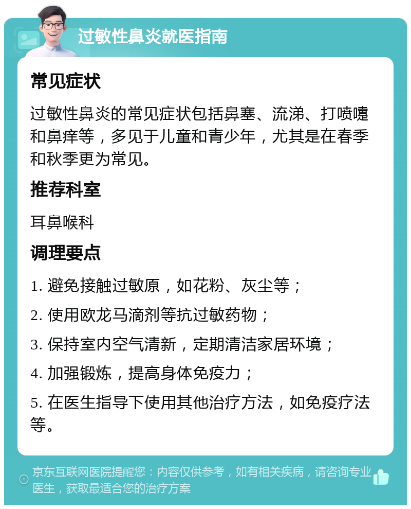 过敏性鼻炎就医指南 常见症状 过敏性鼻炎的常见症状包括鼻塞、流涕、打喷嚏和鼻痒等，多见于儿童和青少年，尤其是在春季和秋季更为常见。 推荐科室 耳鼻喉科 调理要点 1. 避免接触过敏原，如花粉、灰尘等； 2. 使用欧龙马滴剂等抗过敏药物； 3. 保持室内空气清新，定期清洁家居环境； 4. 加强锻炼，提高身体免疫力； 5. 在医生指导下使用其他治疗方法，如免疫疗法等。