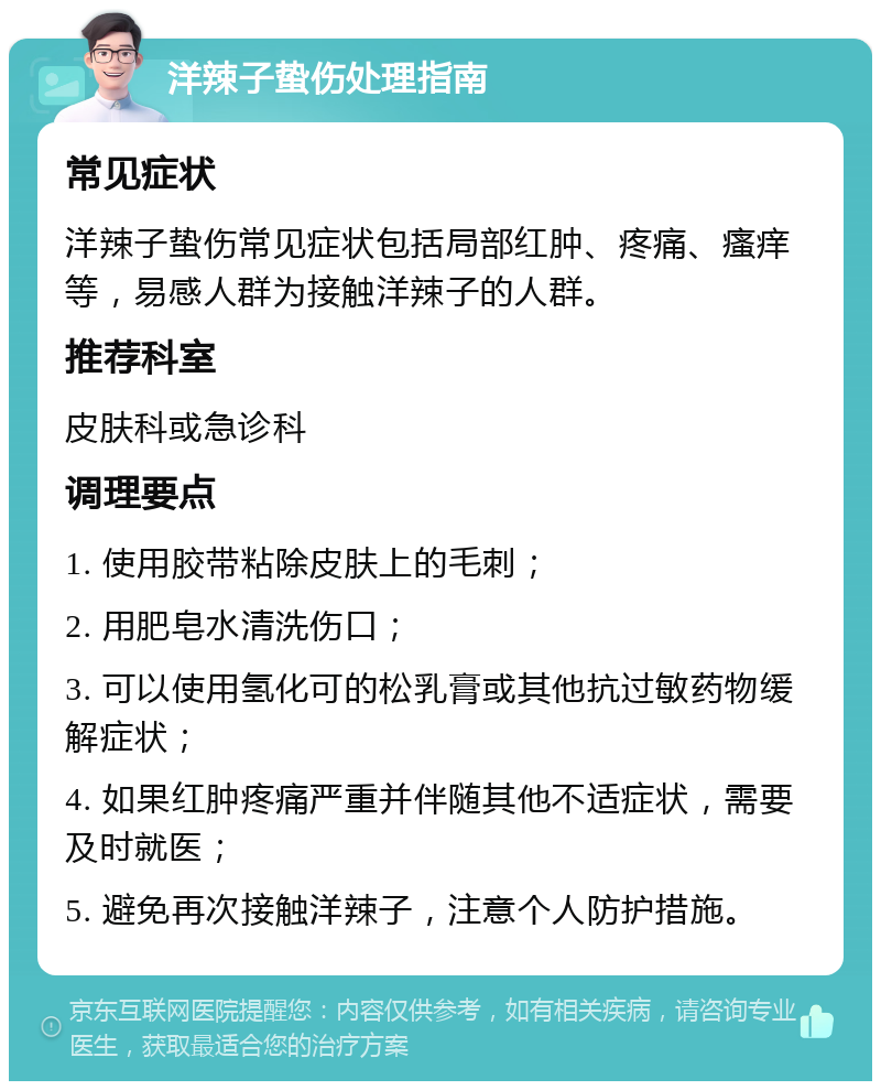 洋辣子蛰伤处理指南 常见症状 洋辣子蛰伤常见症状包括局部红肿、疼痛、瘙痒等，易感人群为接触洋辣子的人群。 推荐科室 皮肤科或急诊科 调理要点 1. 使用胶带粘除皮肤上的毛刺； 2. 用肥皂水清洗伤口； 3. 可以使用氢化可的松乳膏或其他抗过敏药物缓解症状； 4. 如果红肿疼痛严重并伴随其他不适症状，需要及时就医； 5. 避免再次接触洋辣子，注意个人防护措施。