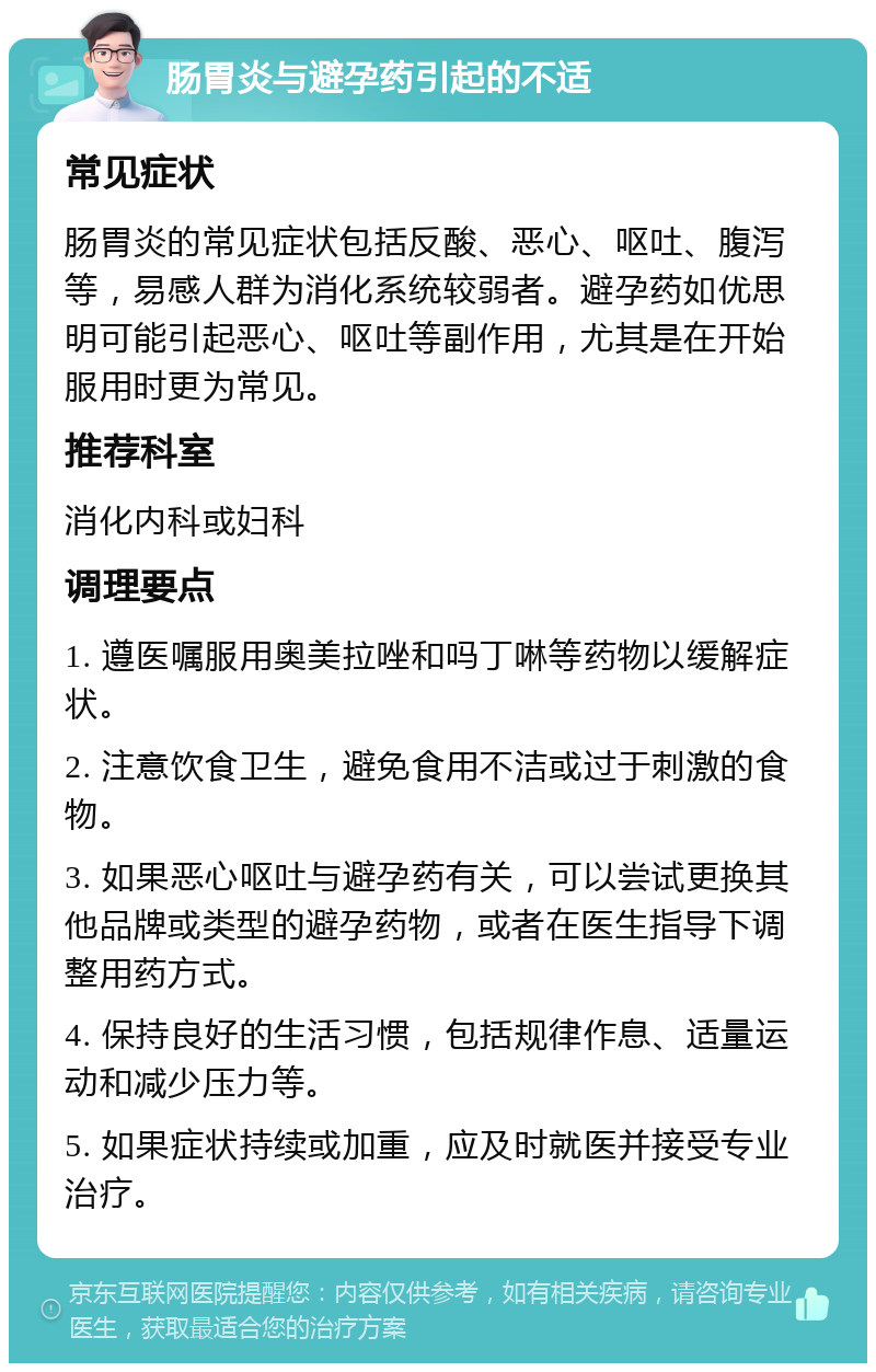 肠胃炎与避孕药引起的不适 常见症状 肠胃炎的常见症状包括反酸、恶心、呕吐、腹泻等，易感人群为消化系统较弱者。避孕药如优思明可能引起恶心、呕吐等副作用，尤其是在开始服用时更为常见。 推荐科室 消化内科或妇科 调理要点 1. 遵医嘱服用奥美拉唑和吗丁啉等药物以缓解症状。 2. 注意饮食卫生，避免食用不洁或过于刺激的食物。 3. 如果恶心呕吐与避孕药有关，可以尝试更换其他品牌或类型的避孕药物，或者在医生指导下调整用药方式。 4. 保持良好的生活习惯，包括规律作息、适量运动和减少压力等。 5. 如果症状持续或加重，应及时就医并接受专业治疗。