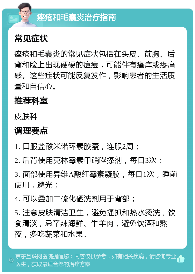 痤疮和毛囊炎治疗指南 常见症状 痤疮和毛囊炎的常见症状包括在头皮、前胸、后背和脸上出现硬硬的痘痘，可能伴有瘙痒或疼痛感。这些症状可能反复发作，影响患者的生活质量和自信心。 推荐科室 皮肤科 调理要点 1. 口服盐酸米诺环素胶囊，连服2周； 2. 后背使用克林霉素甲硝唑搽剂，每日3次； 3. 面部使用异维A酸红霉素凝胶，每日1次，睡前使用，避光； 4. 可以叠加二硫化硒洗剂用于背部； 5. 注意皮肤清洁卫生，避免搔抓和热水烫洗，饮食清淡，忌辛辣海鲜、牛羊肉，避免饮酒和熬夜，多吃蔬菜和水果。