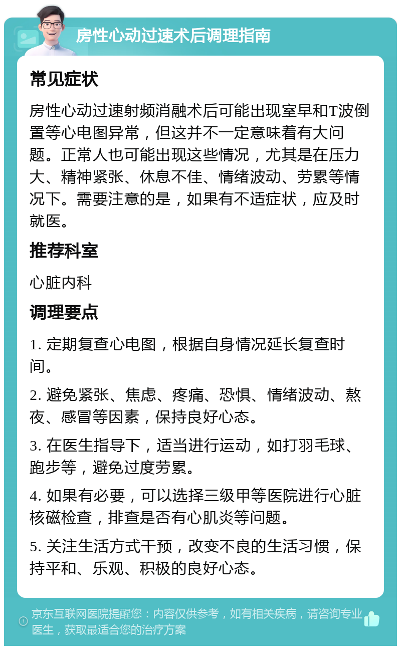 房性心动过速术后调理指南 常见症状 房性心动过速射频消融术后可能出现室早和T波倒置等心电图异常，但这并不一定意味着有大问题。正常人也可能出现这些情况，尤其是在压力大、精神紧张、休息不佳、情绪波动、劳累等情况下。需要注意的是，如果有不适症状，应及时就医。 推荐科室 心脏内科 调理要点 1. 定期复查心电图，根据自身情况延长复查时间。 2. 避免紧张、焦虑、疼痛、恐惧、情绪波动、熬夜、感冒等因素，保持良好心态。 3. 在医生指导下，适当进行运动，如打羽毛球、跑步等，避免过度劳累。 4. 如果有必要，可以选择三级甲等医院进行心脏核磁检查，排查是否有心肌炎等问题。 5. 关注生活方式干预，改变不良的生活习惯，保持平和、乐观、积极的良好心态。