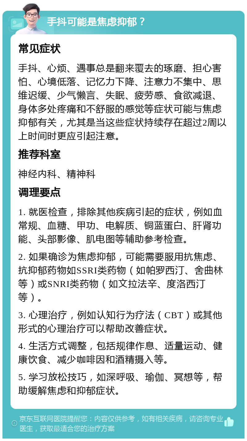 手抖可能是焦虑抑郁？ 常见症状 手抖、心烦、遇事总是翻来覆去的琢磨、担心害怕、心境低落、记忆力下降、注意力不集中、思维迟缓、少气懒言、失眠、疲劳感、食欲减退、身体多处疼痛和不舒服的感觉等症状可能与焦虑抑郁有关，尤其是当这些症状持续存在超过2周以上时间时更应引起注意。 推荐科室 神经内科、精神科 调理要点 1. 就医检查，排除其他疾病引起的症状，例如血常规、血糖、甲功、电解质、铜蓝蛋白、肝肾功能、头部影像、肌电图等辅助参考检查。 2. 如果确诊为焦虑抑郁，可能需要服用抗焦虑、抗抑郁药物如SSRI类药物（如帕罗西汀、舍曲林等）或SNRI类药物（如文拉法辛、度洛西汀等）。 3. 心理治疗，例如认知行为疗法（CBT）或其他形式的心理治疗可以帮助改善症状。 4. 生活方式调整，包括规律作息、适量运动、健康饮食、减少咖啡因和酒精摄入等。 5. 学习放松技巧，如深呼吸、瑜伽、冥想等，帮助缓解焦虑和抑郁症状。