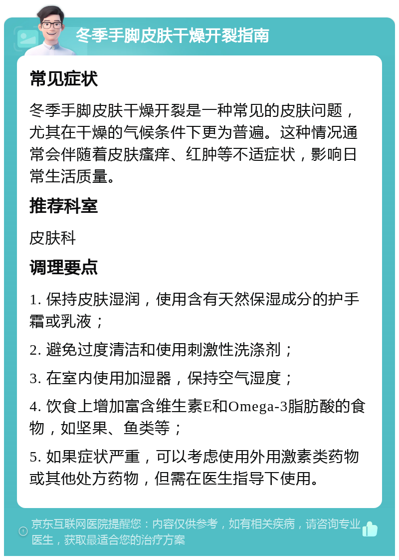 冬季手脚皮肤干燥开裂指南 常见症状 冬季手脚皮肤干燥开裂是一种常见的皮肤问题，尤其在干燥的气候条件下更为普遍。这种情况通常会伴随着皮肤瘙痒、红肿等不适症状，影响日常生活质量。 推荐科室 皮肤科 调理要点 1. 保持皮肤湿润，使用含有天然保湿成分的护手霜或乳液； 2. 避免过度清洁和使用刺激性洗涤剂； 3. 在室内使用加湿器，保持空气湿度； 4. 饮食上增加富含维生素E和Omega-3脂肪酸的食物，如坚果、鱼类等； 5. 如果症状严重，可以考虑使用外用激素类药物或其他处方药物，但需在医生指导下使用。