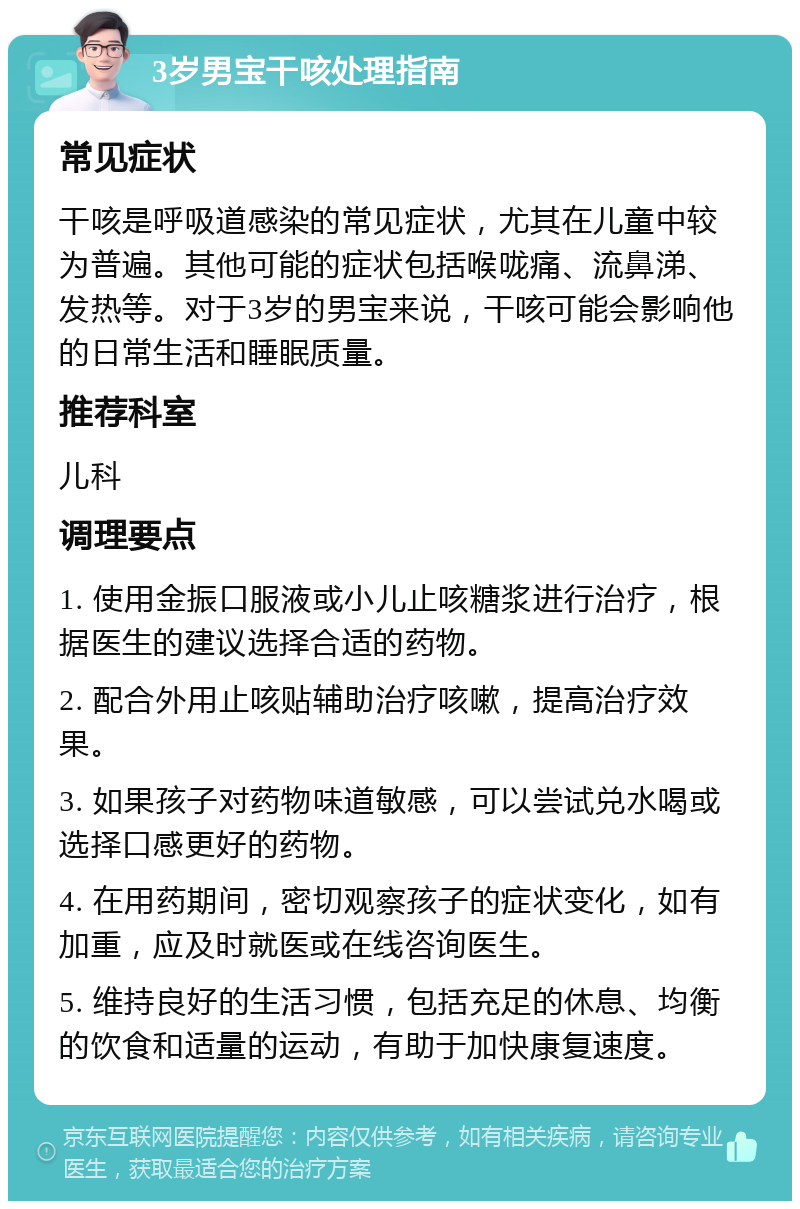 3岁男宝干咳处理指南 常见症状 干咳是呼吸道感染的常见症状，尤其在儿童中较为普遍。其他可能的症状包括喉咙痛、流鼻涕、发热等。对于3岁的男宝来说，干咳可能会影响他的日常生活和睡眠质量。 推荐科室 儿科 调理要点 1. 使用金振口服液或小儿止咳糖浆进行治疗，根据医生的建议选择合适的药物。 2. 配合外用止咳贴辅助治疗咳嗽，提高治疗效果。 3. 如果孩子对药物味道敏感，可以尝试兑水喝或选择口感更好的药物。 4. 在用药期间，密切观察孩子的症状变化，如有加重，应及时就医或在线咨询医生。 5. 维持良好的生活习惯，包括充足的休息、均衡的饮食和适量的运动，有助于加快康复速度。