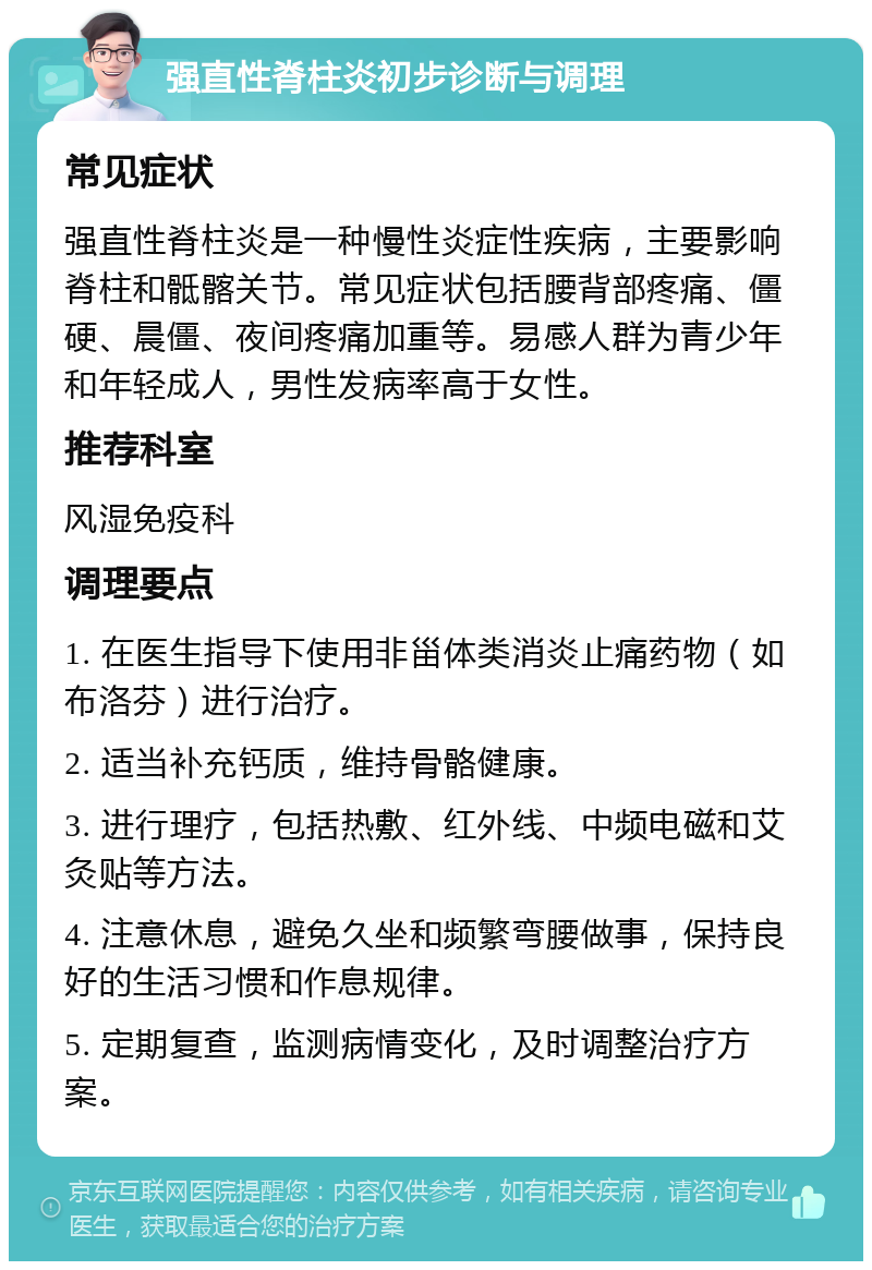 强直性脊柱炎初步诊断与调理 常见症状 强直性脊柱炎是一种慢性炎症性疾病，主要影响脊柱和骶髂关节。常见症状包括腰背部疼痛、僵硬、晨僵、夜间疼痛加重等。易感人群为青少年和年轻成人，男性发病率高于女性。 推荐科室 风湿免疫科 调理要点 1. 在医生指导下使用非甾体类消炎止痛药物（如布洛芬）进行治疗。 2. 适当补充钙质，维持骨骼健康。 3. 进行理疗，包括热敷、红外线、中频电磁和艾灸贴等方法。 4. 注意休息，避免久坐和频繁弯腰做事，保持良好的生活习惯和作息规律。 5. 定期复查，监测病情变化，及时调整治疗方案。