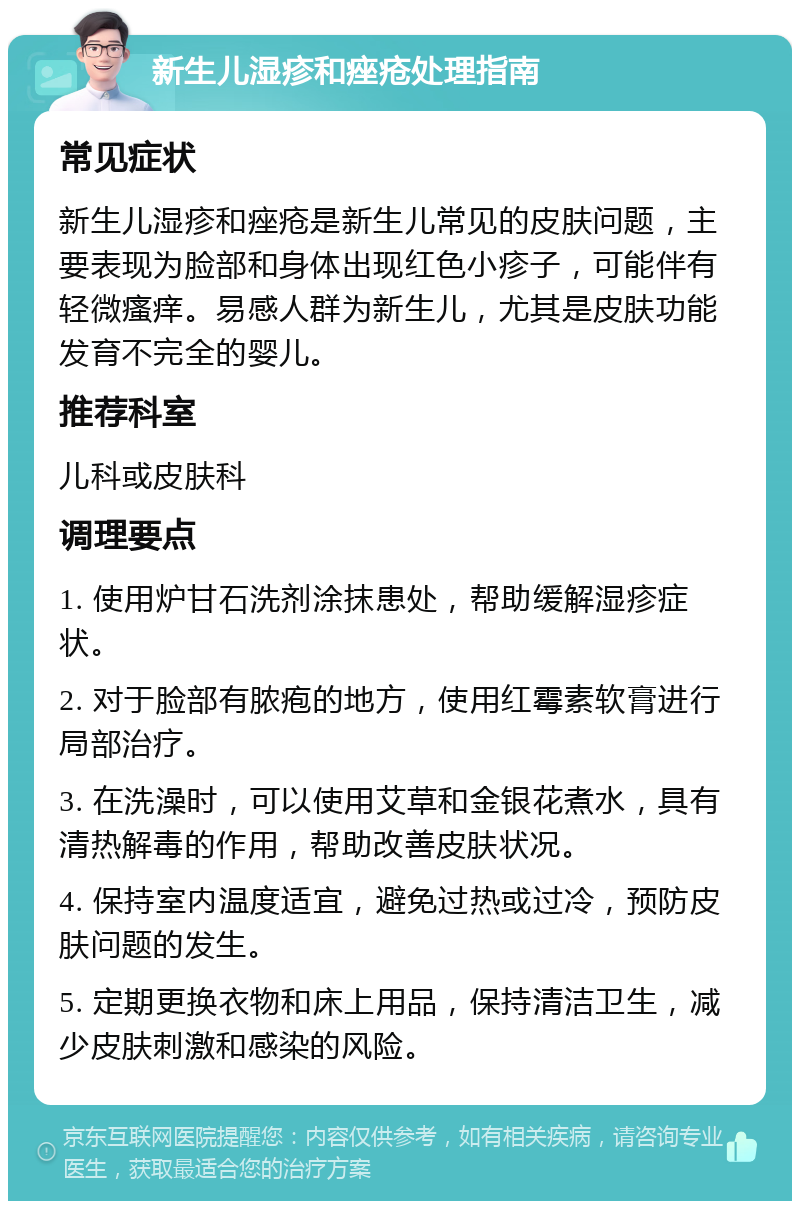 新生儿湿疹和痤疮处理指南 常见症状 新生儿湿疹和痤疮是新生儿常见的皮肤问题，主要表现为脸部和身体出现红色小疹子，可能伴有轻微瘙痒。易感人群为新生儿，尤其是皮肤功能发育不完全的婴儿。 推荐科室 儿科或皮肤科 调理要点 1. 使用炉甘石洗剂涂抹患处，帮助缓解湿疹症状。 2. 对于脸部有脓疱的地方，使用红霉素软膏进行局部治疗。 3. 在洗澡时，可以使用艾草和金银花煮水，具有清热解毒的作用，帮助改善皮肤状况。 4. 保持室内温度适宜，避免过热或过冷，预防皮肤问题的发生。 5. 定期更换衣物和床上用品，保持清洁卫生，减少皮肤刺激和感染的风险。