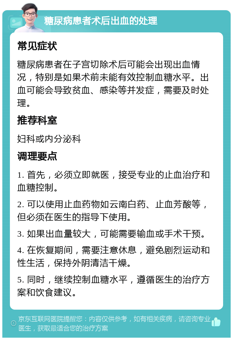 糖尿病患者术后出血的处理 常见症状 糖尿病患者在子宫切除术后可能会出现出血情况，特别是如果术前未能有效控制血糖水平。出血可能会导致贫血、感染等并发症，需要及时处理。 推荐科室 妇科或内分泌科 调理要点 1. 首先，必须立即就医，接受专业的止血治疗和血糖控制。 2. 可以使用止血药物如云南白药、止血芳酸等，但必须在医生的指导下使用。 3. 如果出血量较大，可能需要输血或手术干预。 4. 在恢复期间，需要注意休息，避免剧烈运动和性生活，保持外阴清洁干燥。 5. 同时，继续控制血糖水平，遵循医生的治疗方案和饮食建议。