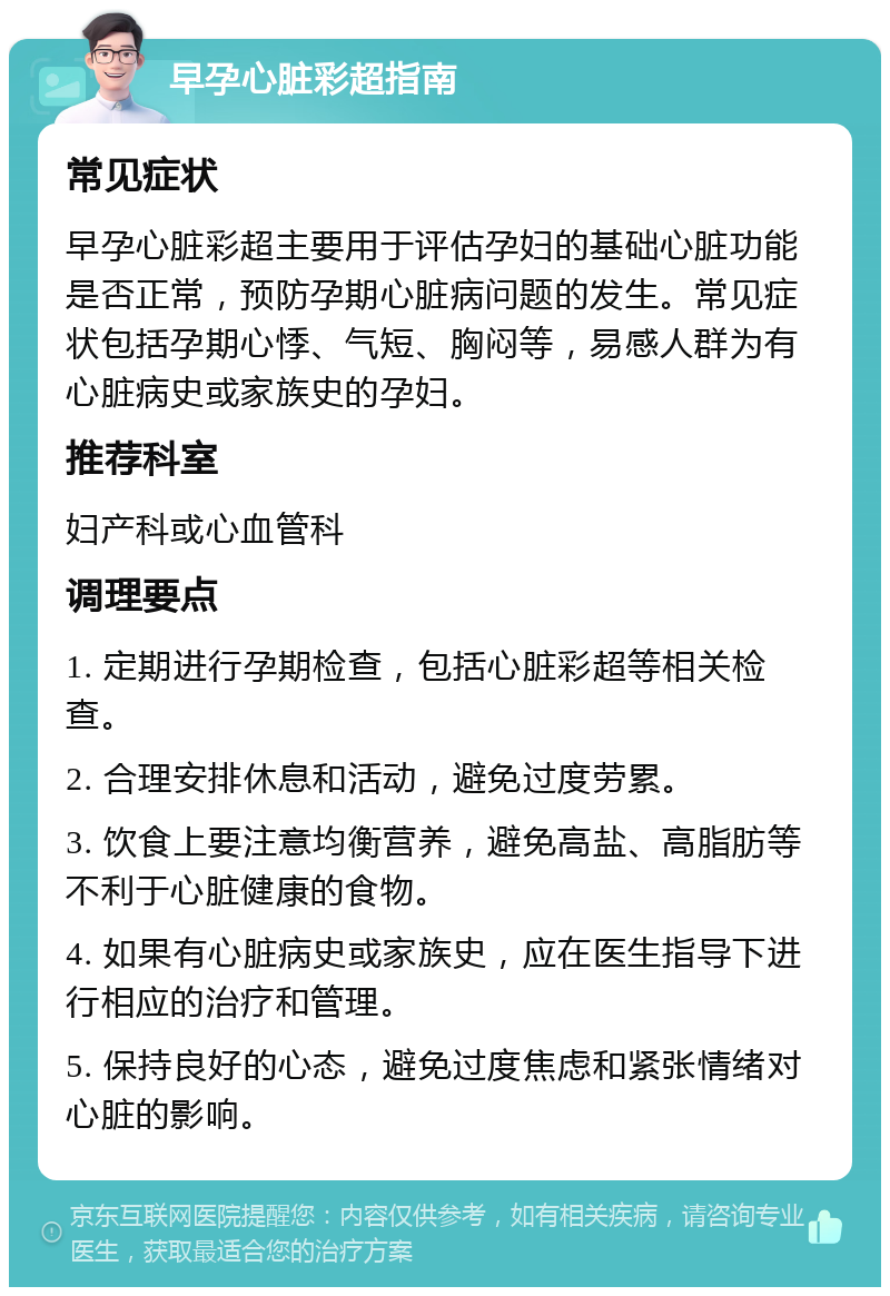 早孕心脏彩超指南 常见症状 早孕心脏彩超主要用于评估孕妇的基础心脏功能是否正常，预防孕期心脏病问题的发生。常见症状包括孕期心悸、气短、胸闷等，易感人群为有心脏病史或家族史的孕妇。 推荐科室 妇产科或心血管科 调理要点 1. 定期进行孕期检查，包括心脏彩超等相关检查。 2. 合理安排休息和活动，避免过度劳累。 3. 饮食上要注意均衡营养，避免高盐、高脂肪等不利于心脏健康的食物。 4. 如果有心脏病史或家族史，应在医生指导下进行相应的治疗和管理。 5. 保持良好的心态，避免过度焦虑和紧张情绪对心脏的影响。