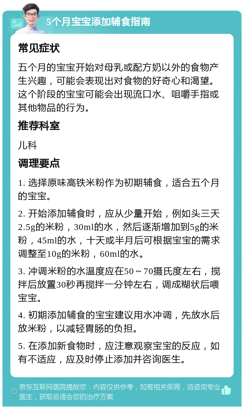 5个月宝宝添加辅食指南 常见症状 五个月的宝宝开始对母乳或配方奶以外的食物产生兴趣，可能会表现出对食物的好奇心和渴望。这个阶段的宝宝可能会出现流口水、咀嚼手指或其他物品的行为。 推荐科室 儿科 调理要点 1. 选择原味高铁米粉作为初期辅食，适合五个月的宝宝。 2. 开始添加辅食时，应从少量开始，例如头三天2.5g的米粉，30ml的水，然后逐渐增加到5g的米粉，45ml的水，十天或半月后可根据宝宝的需求调整至10g的米粉，60ml的水。 3. 冲调米粉的水温度应在50～70摄氏度左右，搅拌后放置30秒再搅拌一分钟左右，调成糊状后喂宝宝。 4. 初期添加辅食的宝宝建议用水冲调，先放水后放米粉，以减轻胃肠的负担。 5. 在添加新食物时，应注意观察宝宝的反应，如有不适应，应及时停止添加并咨询医生。