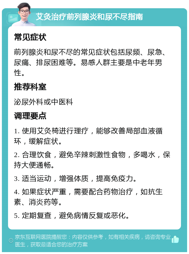 艾灸治疗前列腺炎和尿不尽指南 常见症状 前列腺炎和尿不尽的常见症状包括尿频、尿急、尿痛、排尿困难等。易感人群主要是中老年男性。 推荐科室 泌尿外科或中医科 调理要点 1. 使用艾灸椅进行理疗，能够改善局部血液循环，缓解症状。 2. 合理饮食，避免辛辣刺激性食物，多喝水，保持大便通畅。 3. 适当运动，增强体质，提高免疫力。 4. 如果症状严重，需要配合药物治疗，如抗生素、消炎药等。 5. 定期复查，避免病情反复或恶化。