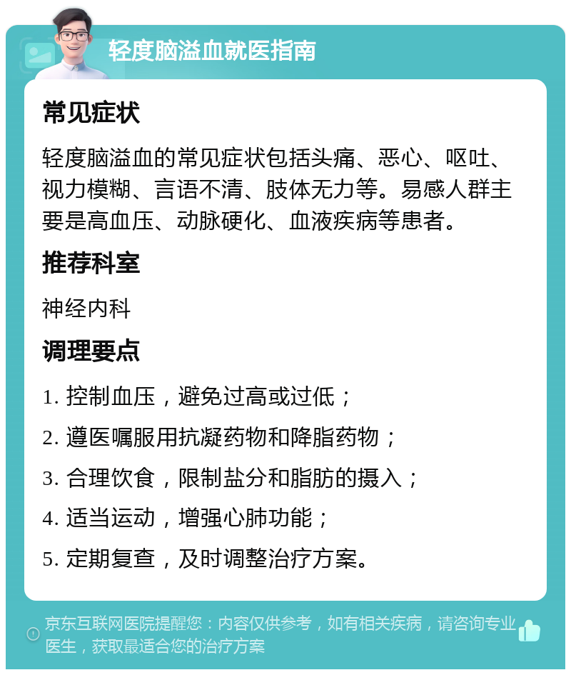 轻度脑溢血就医指南 常见症状 轻度脑溢血的常见症状包括头痛、恶心、呕吐、视力模糊、言语不清、肢体无力等。易感人群主要是高血压、动脉硬化、血液疾病等患者。 推荐科室 神经内科 调理要点 1. 控制血压，避免过高或过低； 2. 遵医嘱服用抗凝药物和降脂药物； 3. 合理饮食，限制盐分和脂肪的摄入； 4. 适当运动，增强心肺功能； 5. 定期复查，及时调整治疗方案。