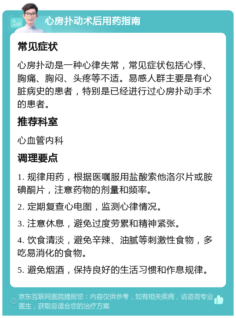 心房扑动术后用药指南 常见症状 心房扑动是一种心律失常，常见症状包括心悸、胸痛、胸闷、头疼等不适。易感人群主要是有心脏病史的患者，特别是已经进行过心房扑动手术的患者。 推荐科室 心血管内科 调理要点 1. 规律用药，根据医嘱服用盐酸索他洛尔片或胺碘酮片，注意药物的剂量和频率。 2. 定期复查心电图，监测心律情况。 3. 注意休息，避免过度劳累和精神紧张。 4. 饮食清淡，避免辛辣、油腻等刺激性食物，多吃易消化的食物。 5. 避免烟酒，保持良好的生活习惯和作息规律。