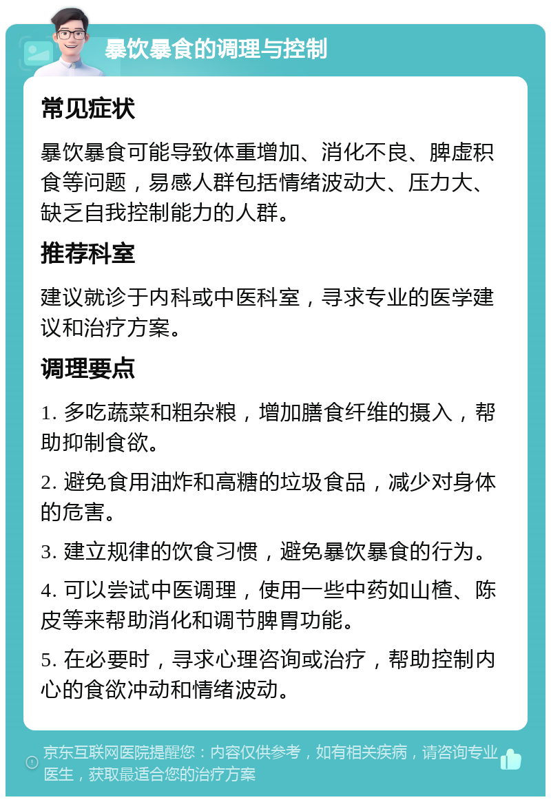 暴饮暴食的调理与控制 常见症状 暴饮暴食可能导致体重增加、消化不良、脾虚积食等问题，易感人群包括情绪波动大、压力大、缺乏自我控制能力的人群。 推荐科室 建议就诊于内科或中医科室，寻求专业的医学建议和治疗方案。 调理要点 1. 多吃蔬菜和粗杂粮，增加膳食纤维的摄入，帮助抑制食欲。 2. 避免食用油炸和高糖的垃圾食品，减少对身体的危害。 3. 建立规律的饮食习惯，避免暴饮暴食的行为。 4. 可以尝试中医调理，使用一些中药如山楂、陈皮等来帮助消化和调节脾胃功能。 5. 在必要时，寻求心理咨询或治疗，帮助控制内心的食欲冲动和情绪波动。