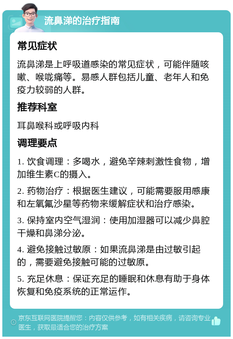 流鼻涕的治疗指南 常见症状 流鼻涕是上呼吸道感染的常见症状，可能伴随咳嗽、喉咙痛等。易感人群包括儿童、老年人和免疫力较弱的人群。 推荐科室 耳鼻喉科或呼吸内科 调理要点 1. 饮食调理：多喝水，避免辛辣刺激性食物，增加维生素C的摄入。 2. 药物治疗：根据医生建议，可能需要服用感康和左氧氟沙星等药物来缓解症状和治疗感染。 3. 保持室内空气湿润：使用加湿器可以减少鼻腔干燥和鼻涕分泌。 4. 避免接触过敏原：如果流鼻涕是由过敏引起的，需要避免接触可能的过敏原。 5. 充足休息：保证充足的睡眠和休息有助于身体恢复和免疫系统的正常运作。