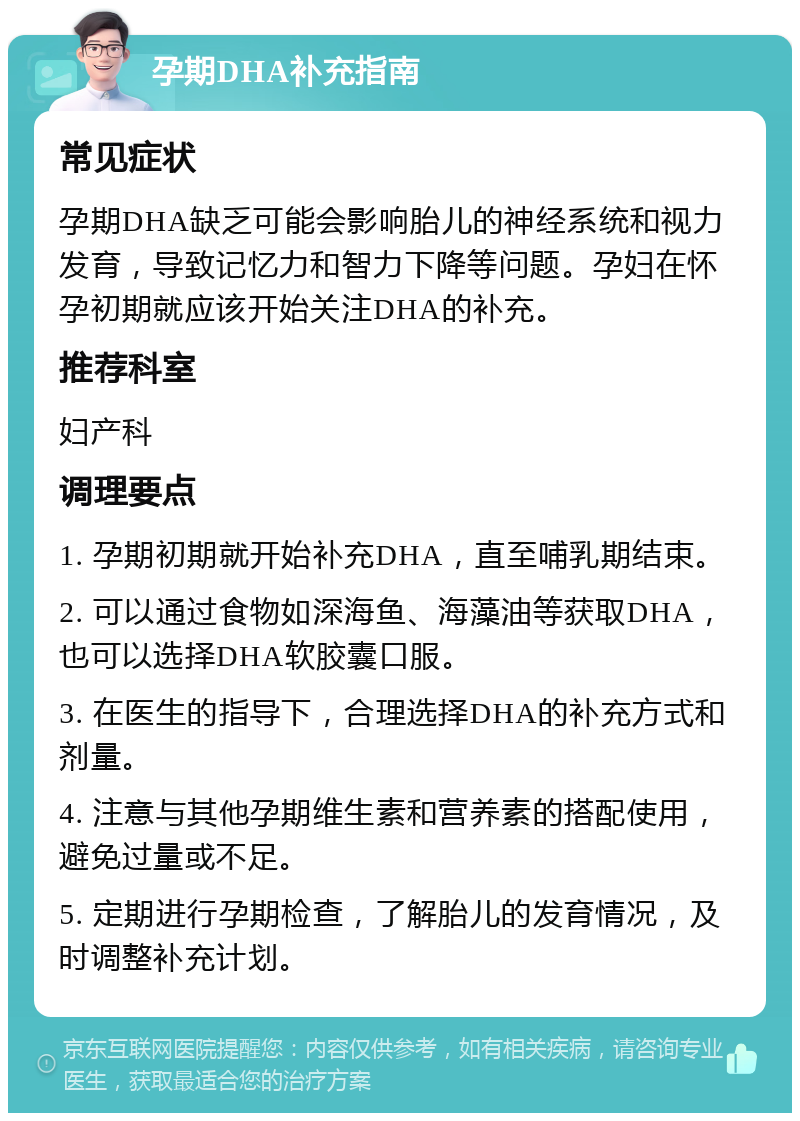 孕期DHA补充指南 常见症状 孕期DHA缺乏可能会影响胎儿的神经系统和视力发育，导致记忆力和智力下降等问题。孕妇在怀孕初期就应该开始关注DHA的补充。 推荐科室 妇产科 调理要点 1. 孕期初期就开始补充DHA，直至哺乳期结束。 2. 可以通过食物如深海鱼、海藻油等获取DHA，也可以选择DHA软胶囊口服。 3. 在医生的指导下，合理选择DHA的补充方式和剂量。 4. 注意与其他孕期维生素和营养素的搭配使用，避免过量或不足。 5. 定期进行孕期检查，了解胎儿的发育情况，及时调整补充计划。