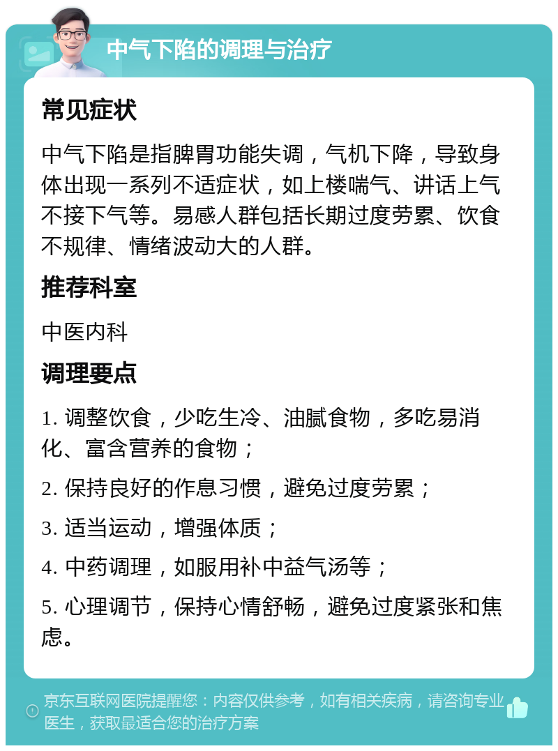 中气下陷的调理与治疗 常见症状 中气下陷是指脾胃功能失调，气机下降，导致身体出现一系列不适症状，如上楼喘气、讲话上气不接下气等。易感人群包括长期过度劳累、饮食不规律、情绪波动大的人群。 推荐科室 中医内科 调理要点 1. 调整饮食，少吃生冷、油腻食物，多吃易消化、富含营养的食物； 2. 保持良好的作息习惯，避免过度劳累； 3. 适当运动，增强体质； 4. 中药调理，如服用补中益气汤等； 5. 心理调节，保持心情舒畅，避免过度紧张和焦虑。