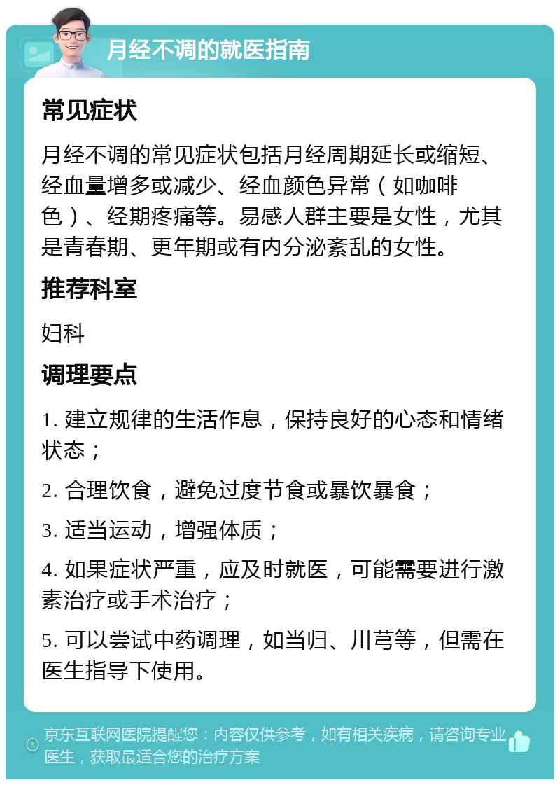 月经不调的就医指南 常见症状 月经不调的常见症状包括月经周期延长或缩短、经血量增多或减少、经血颜色异常（如咖啡色）、经期疼痛等。易感人群主要是女性，尤其是青春期、更年期或有内分泌紊乱的女性。 推荐科室 妇科 调理要点 1. 建立规律的生活作息，保持良好的心态和情绪状态； 2. 合理饮食，避免过度节食或暴饮暴食； 3. 适当运动，增强体质； 4. 如果症状严重，应及时就医，可能需要进行激素治疗或手术治疗； 5. 可以尝试中药调理，如当归、川芎等，但需在医生指导下使用。