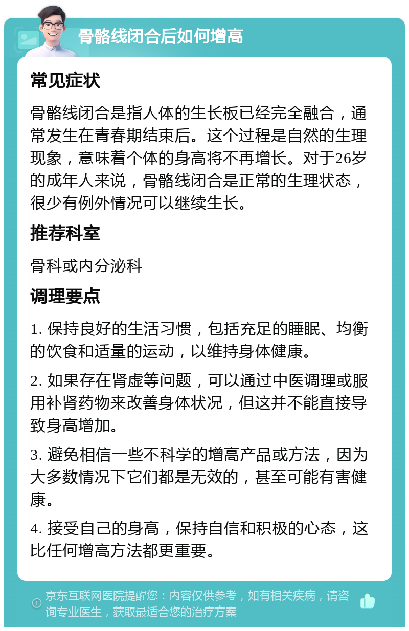 骨骼线闭合后如何增高 常见症状 骨骼线闭合是指人体的生长板已经完全融合，通常发生在青春期结束后。这个过程是自然的生理现象，意味着个体的身高将不再增长。对于26岁的成年人来说，骨骼线闭合是正常的生理状态，很少有例外情况可以继续生长。 推荐科室 骨科或内分泌科 调理要点 1. 保持良好的生活习惯，包括充足的睡眠、均衡的饮食和适量的运动，以维持身体健康。 2. 如果存在肾虚等问题，可以通过中医调理或服用补肾药物来改善身体状况，但这并不能直接导致身高增加。 3. 避免相信一些不科学的增高产品或方法，因为大多数情况下它们都是无效的，甚至可能有害健康。 4. 接受自己的身高，保持自信和积极的心态，这比任何增高方法都更重要。