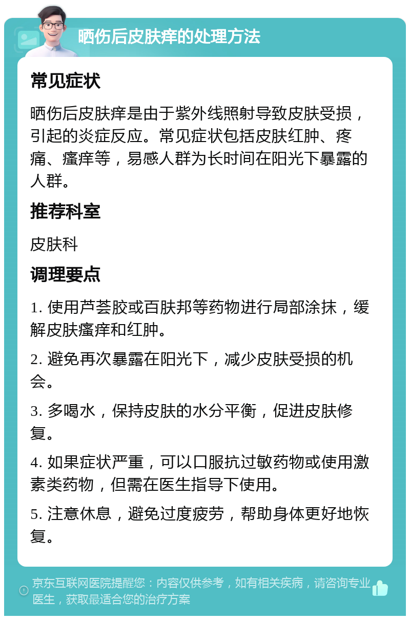 晒伤后皮肤痒的处理方法 常见症状 晒伤后皮肤痒是由于紫外线照射导致皮肤受损，引起的炎症反应。常见症状包括皮肤红肿、疼痛、瘙痒等，易感人群为长时间在阳光下暴露的人群。 推荐科室 皮肤科 调理要点 1. 使用芦荟胶或百肤邦等药物进行局部涂抹，缓解皮肤瘙痒和红肿。 2. 避免再次暴露在阳光下，减少皮肤受损的机会。 3. 多喝水，保持皮肤的水分平衡，促进皮肤修复。 4. 如果症状严重，可以口服抗过敏药物或使用激素类药物，但需在医生指导下使用。 5. 注意休息，避免过度疲劳，帮助身体更好地恢复。