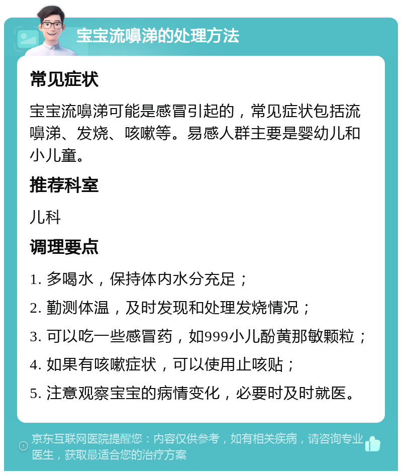 宝宝流嚊涕的处理方法 常见症状 宝宝流嚊涕可能是感冒引起的，常见症状包括流嚊涕、发烧、咳嗽等。易感人群主要是婴幼儿和小儿童。 推荐科室 儿科 调理要点 1. 多喝水，保持体内水分充足； 2. 勤测体温，及时发现和处理发烧情况； 3. 可以吃一些感冒药，如999小儿酚黄那敏颗粒； 4. 如果有咳嗽症状，可以使用止咳贴； 5. 注意观察宝宝的病情变化，必要时及时就医。