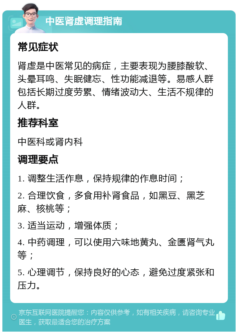 中医肾虚调理指南 常见症状 肾虚是中医常见的病症，主要表现为腰膝酸软、头晕耳鸣、失眠健忘、性功能减退等。易感人群包括长期过度劳累、情绪波动大、生活不规律的人群。 推荐科室 中医科或肾内科 调理要点 1. 调整生活作息，保持规律的作息时间； 2. 合理饮食，多食用补肾食品，如黑豆、黑芝麻、核桃等； 3. 适当运动，增强体质； 4. 中药调理，可以使用六味地黄丸、金匮肾气丸等； 5. 心理调节，保持良好的心态，避免过度紧张和压力。