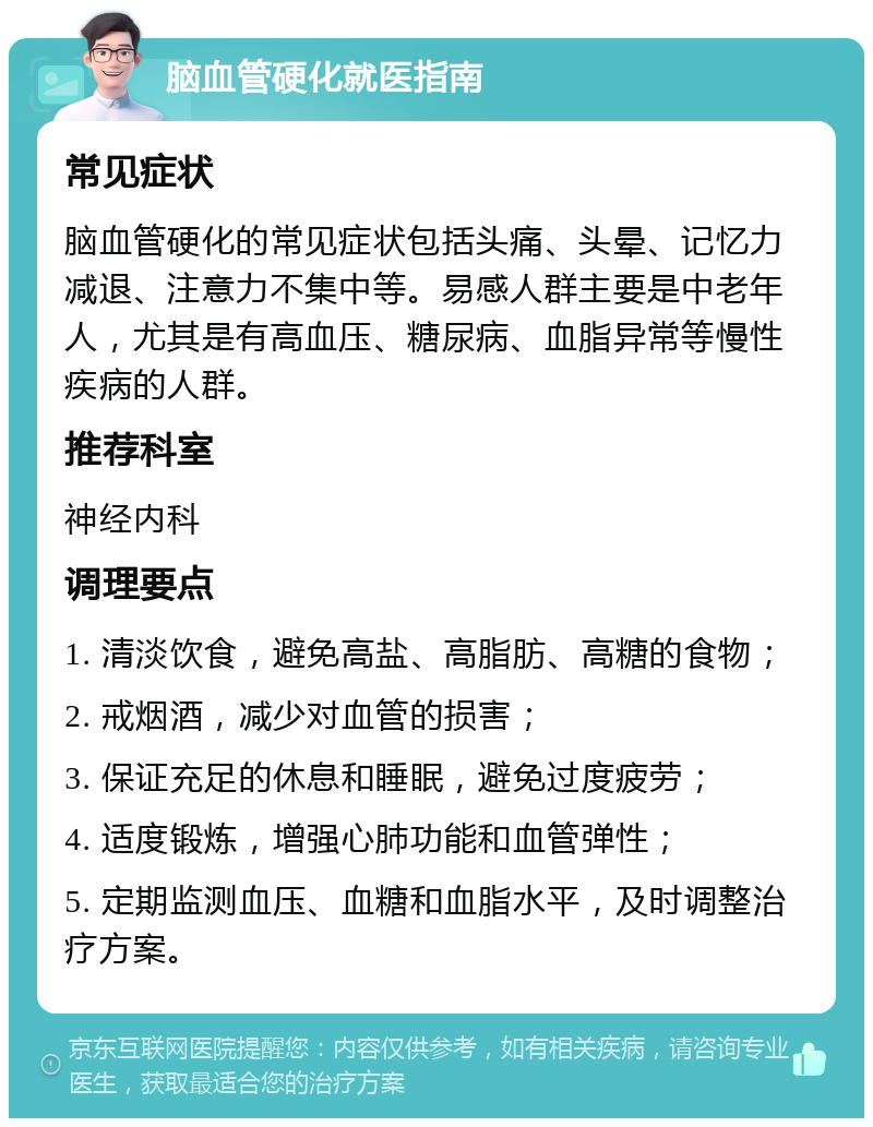 脑血管硬化就医指南 常见症状 脑血管硬化的常见症状包括头痛、头晕、记忆力减退、注意力不集中等。易感人群主要是中老年人，尤其是有高血压、糖尿病、血脂异常等慢性疾病的人群。 推荐科室 神经内科 调理要点 1. 清淡饮食，避免高盐、高脂肪、高糖的食物； 2. 戒烟酒，减少对血管的损害； 3. 保证充足的休息和睡眠，避免过度疲劳； 4. 适度锻炼，增强心肺功能和血管弹性； 5. 定期监测血压、血糖和血脂水平，及时调整治疗方案。