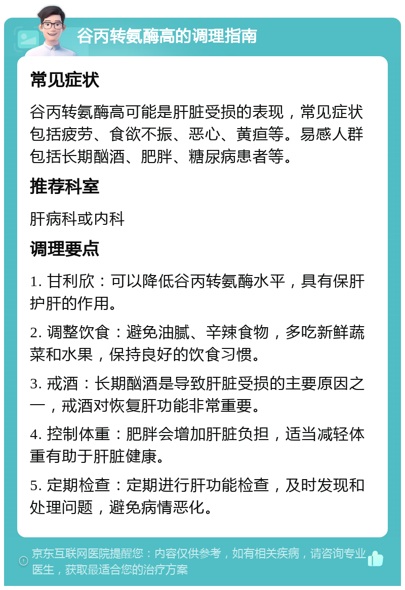 谷丙转氨酶高的调理指南 常见症状 谷丙转氨酶高可能是肝脏受损的表现，常见症状包括疲劳、食欲不振、恶心、黄疸等。易感人群包括长期酗酒、肥胖、糖尿病患者等。 推荐科室 肝病科或内科 调理要点 1. 甘利欣：可以降低谷丙转氨酶水平，具有保肝护肝的作用。 2. 调整饮食：避免油腻、辛辣食物，多吃新鲜蔬菜和水果，保持良好的饮食习惯。 3. 戒酒：长期酗酒是导致肝脏受损的主要原因之一，戒酒对恢复肝功能非常重要。 4. 控制体重：肥胖会增加肝脏负担，适当减轻体重有助于肝脏健康。 5. 定期检查：定期进行肝功能检查，及时发现和处理问题，避免病情恶化。