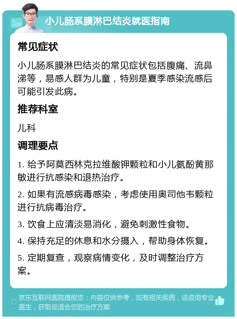 小儿肠系膜淋巴结炎就医指南 常见症状 小儿肠系膜淋巴结炎的常见症状包括腹痛、流鼻涕等，易感人群为儿童，特别是夏季感染流感后可能引发此病。 推荐科室 儿科 调理要点 1. 给予阿莫西林克拉维酸钾颗粒和小儿氨酚黄那敏进行抗感染和退热治疗。 2. 如果有流感病毒感染，考虑使用奥司他韦颗粒进行抗病毒治疗。 3. 饮食上应清淡易消化，避免刺激性食物。 4. 保持充足的休息和水分摄入，帮助身体恢复。 5. 定期复查，观察病情变化，及时调整治疗方案。