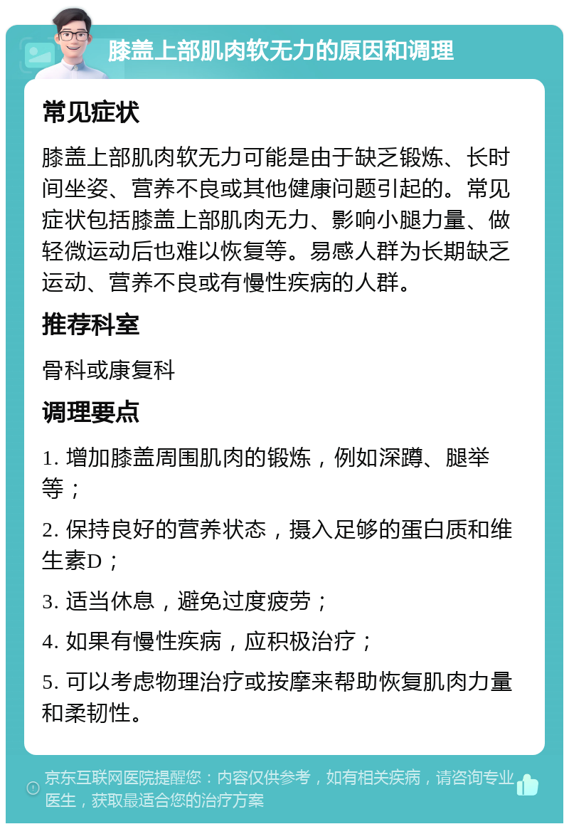 膝盖上部肌肉软无力的原因和调理 常见症状 膝盖上部肌肉软无力可能是由于缺乏锻炼、长时间坐姿、营养不良或其他健康问题引起的。常见症状包括膝盖上部肌肉无力、影响小腿力量、做轻微运动后也难以恢复等。易感人群为长期缺乏运动、营养不良或有慢性疾病的人群。 推荐科室 骨科或康复科 调理要点 1. 增加膝盖周围肌肉的锻炼，例如深蹲、腿举等； 2. 保持良好的营养状态，摄入足够的蛋白质和维生素D； 3. 适当休息，避免过度疲劳； 4. 如果有慢性疾病，应积极治疗； 5. 可以考虑物理治疗或按摩来帮助恢复肌肉力量和柔韧性。