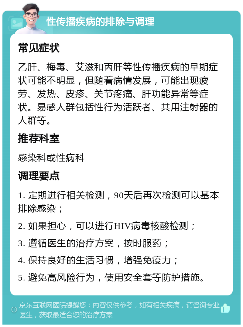 性传播疾病的排除与调理 常见症状 乙肝、梅毒、艾滋和丙肝等性传播疾病的早期症状可能不明显，但随着病情发展，可能出现疲劳、发热、皮疹、关节疼痛、肝功能异常等症状。易感人群包括性行为活跃者、共用注射器的人群等。 推荐科室 感染科或性病科 调理要点 1. 定期进行相关检测，90天后再次检测可以基本排除感染； 2. 如果担心，可以进行HIV病毒核酸检测； 3. 遵循医生的治疗方案，按时服药； 4. 保持良好的生活习惯，增强免疫力； 5. 避免高风险行为，使用安全套等防护措施。