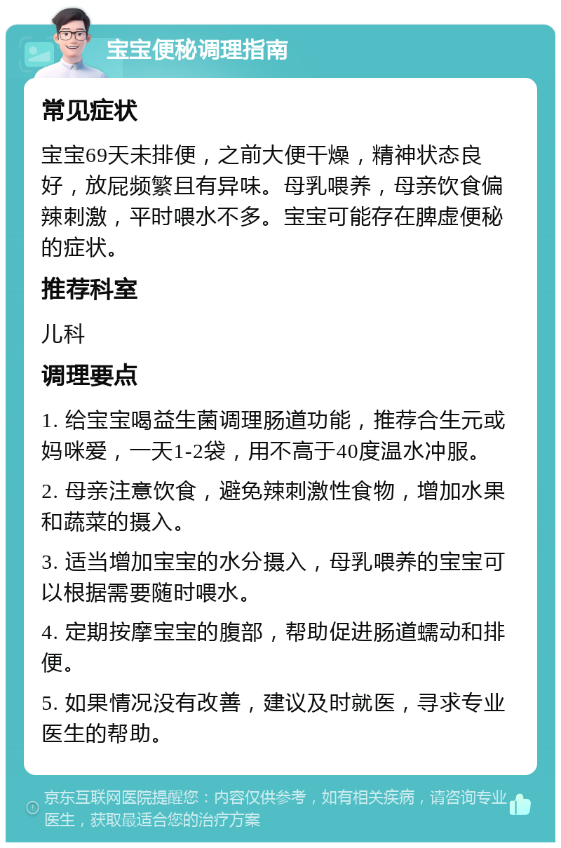 宝宝便秘调理指南 常见症状 宝宝69天未排便，之前大便干燥，精神状态良好，放屁频繁且有异味。母乳喂养，母亲饮食偏辣刺激，平时喂水不多。宝宝可能存在脾虚便秘的症状。 推荐科室 儿科 调理要点 1. 给宝宝喝益生菌调理肠道功能，推荐合生元或妈咪爱，一天1-2袋，用不高于40度温水冲服。 2. 母亲注意饮食，避免辣刺激性食物，增加水果和蔬菜的摄入。 3. 适当增加宝宝的水分摄入，母乳喂养的宝宝可以根据需要随时喂水。 4. 定期按摩宝宝的腹部，帮助促进肠道蠕动和排便。 5. 如果情况没有改善，建议及时就医，寻求专业医生的帮助。