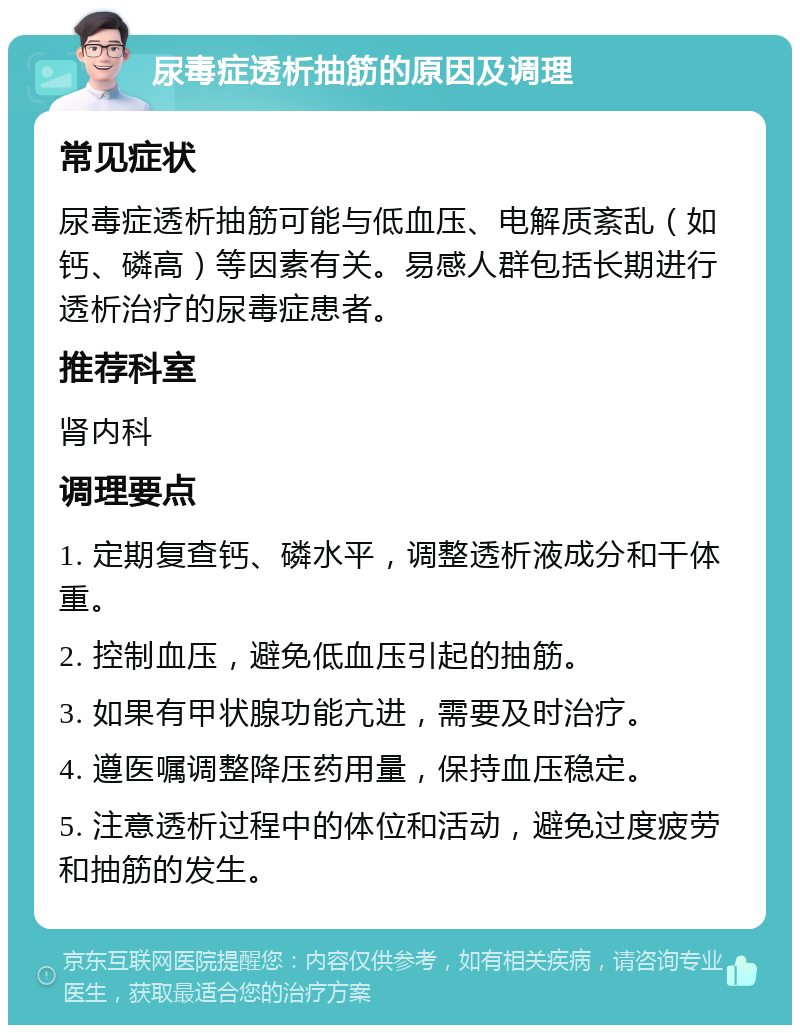 尿毒症透析抽筋的原因及调理 常见症状 尿毒症透析抽筋可能与低血压、电解质紊乱（如钙、磷高）等因素有关。易感人群包括长期进行透析治疗的尿毒症患者。 推荐科室 肾内科 调理要点 1. 定期复查钙、磷水平，调整透析液成分和干体重。 2. 控制血压，避免低血压引起的抽筋。 3. 如果有甲状腺功能亢进，需要及时治疗。 4. 遵医嘱调整降压药用量，保持血压稳定。 5. 注意透析过程中的体位和活动，避免过度疲劳和抽筋的发生。