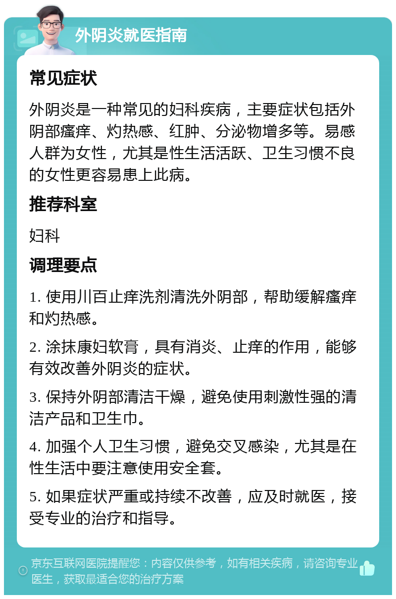 外阴炎就医指南 常见症状 外阴炎是一种常见的妇科疾病，主要症状包括外阴部瘙痒、灼热感、红肿、分泌物增多等。易感人群为女性，尤其是性生活活跃、卫生习惯不良的女性更容易患上此病。 推荐科室 妇科 调理要点 1. 使用川百止痒洗剂清洗外阴部，帮助缓解瘙痒和灼热感。 2. 涂抹康妇软膏，具有消炎、止痒的作用，能够有效改善外阴炎的症状。 3. 保持外阴部清洁干燥，避免使用刺激性强的清洁产品和卫生巾。 4. 加强个人卫生习惯，避免交叉感染，尤其是在性生活中要注意使用安全套。 5. 如果症状严重或持续不改善，应及时就医，接受专业的治疗和指导。