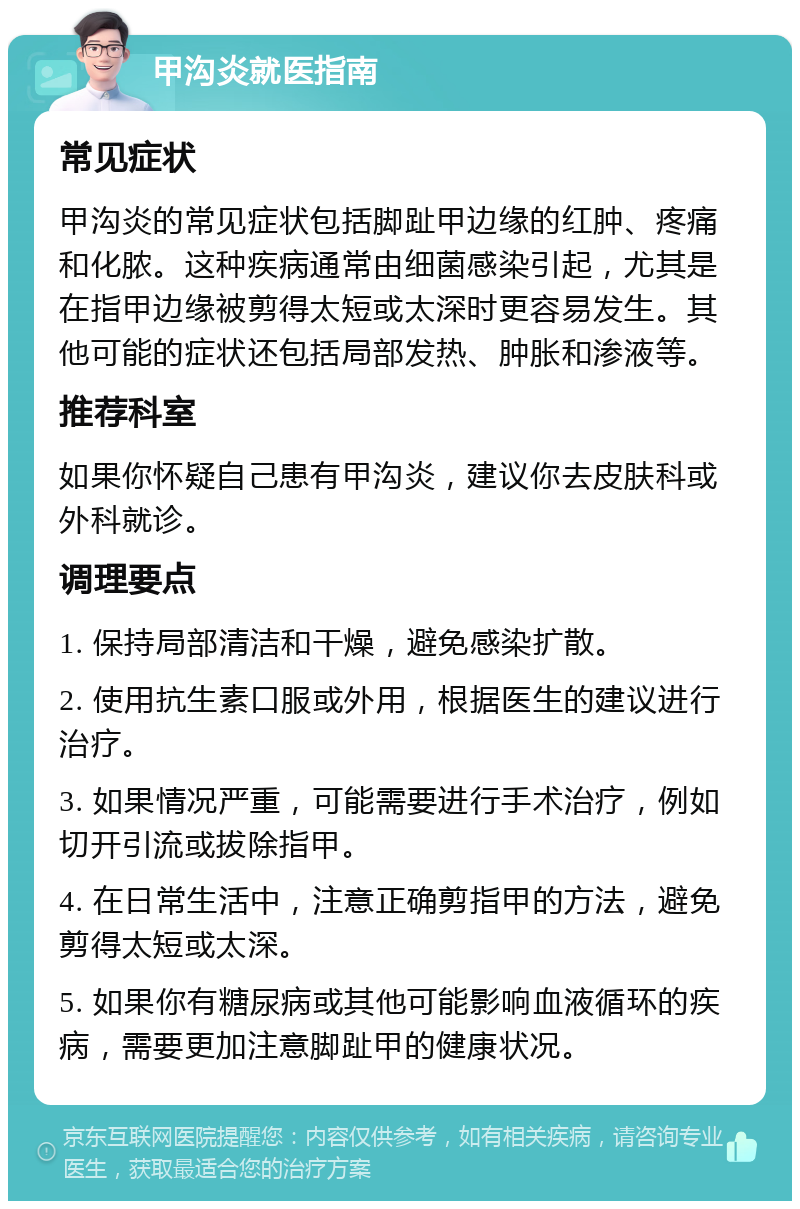 甲沟炎就医指南 常见症状 甲沟炎的常见症状包括脚趾甲边缘的红肿、疼痛和化脓。这种疾病通常由细菌感染引起，尤其是在指甲边缘被剪得太短或太深时更容易发生。其他可能的症状还包括局部发热、肿胀和渗液等。 推荐科室 如果你怀疑自己患有甲沟炎，建议你去皮肤科或外科就诊。 调理要点 1. 保持局部清洁和干燥，避免感染扩散。 2. 使用抗生素口服或外用，根据医生的建议进行治疗。 3. 如果情况严重，可能需要进行手术治疗，例如切开引流或拔除指甲。 4. 在日常生活中，注意正确剪指甲的方法，避免剪得太短或太深。 5. 如果你有糖尿病或其他可能影响血液循环的疾病，需要更加注意脚趾甲的健康状况。